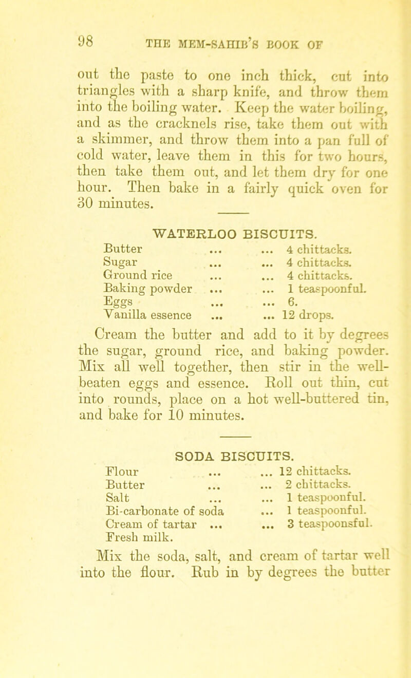 out the paste to one inch thick, cut into triangles with a sharp knife, and throw them into the boiling water. Keep the water boiling, and as the cracknels rise, take them out with a skimmer, and throw them into a pan full of cold water, leave them in this for two hours, then take them out, and let them dry for one hour. Then bake in a fairly quick oven for 30 minutes. Butter Sugar Ground rice Baking powder Eggs Vanilla essence 4 chittaeks. 4 chittaeks. 4 chittaeks. 1 teaspoonful. 6. .. 12 drops. WATERLOO BISCUITS. Cream the butter and add to it by degrees the sugar, ground rice, and baking powder. Mis all well together, then stir in the well- beaten eggs and essence. Roll out thin, cut into rounds, place on a hot well-buttered tin, and bake for 10 minutes. SODA BISCUITS. Flour Butter Salt Bi-carbonate of soda Cream of tartar ... Fresh milk. .. 12 chittaeks. .. 2 chittaeks. .. 1 teaspoonful. .. 1 teaspoonful. .. 3 teaspoonsful Mix the soda, salt, and cream of tartar well into the flour. Rub in by degrees the butter