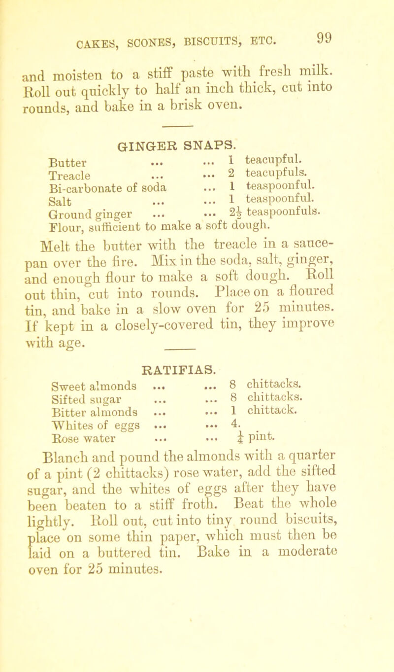 and moisten to a stiff paste with fresh milk. Roll out quickly to half an inch thick, cut into rounds, and bake in a brisk oven. GINGER SNAPS. Butter ... .- 1 teacupful. Treacle ... ... 2 teacupfuls. Bi-carbonate of soda ... 1 teaspoonful. Salt ... ••• 1 teaspoonful. Ground ginger ... ... 2i teaspoonfuls. Flour, sufficient to make a soft dough. Melt the butter with the treacle in a sauce- pan over the fire. Mix in the soda, salt, ginger, and enough flour to make a soft dough. Roll out thin, °cut into rounds. Place on a floured tin, and bake in a slow oven for 25 minutes. If kept in a closely-covered tin, they improve with age. RATIFIAS. Sweet almonds Sifted sugar Bitter almonds Whites of eggs ... Bose water ... 8 chittacks. ... 8 chittacks. ... 1 chittack. ... 4. | pint. Blanch and pound the almonds with a quarter of a pint (2 chittacks) rose water, add the sifted sugar, and the whites of eggs after they have been beaten to a stiff froth. Beat the whole lightly. Roll out, cut into tiny round biscuits, place on some thin paper, which must then be laid on a buttered tin. Bake in a moderate oven for 25 minutes.