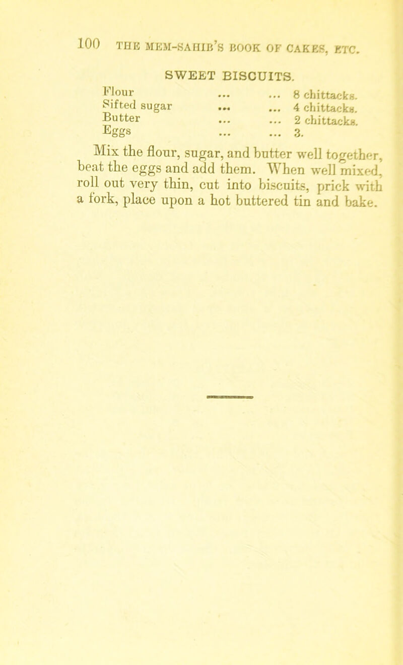SWEET BISCUITS. Flour Sifted sugar Butter Eggs 8 chittaeks. 4 chittaeks. 2 chittaeks. 3. Mix the flour, sugar, and butter well together, heat the eggs and add them. When well mixed, roll out very thin, cut into biscuits, prick with a fork, place upon a hot buttered tin and bake.