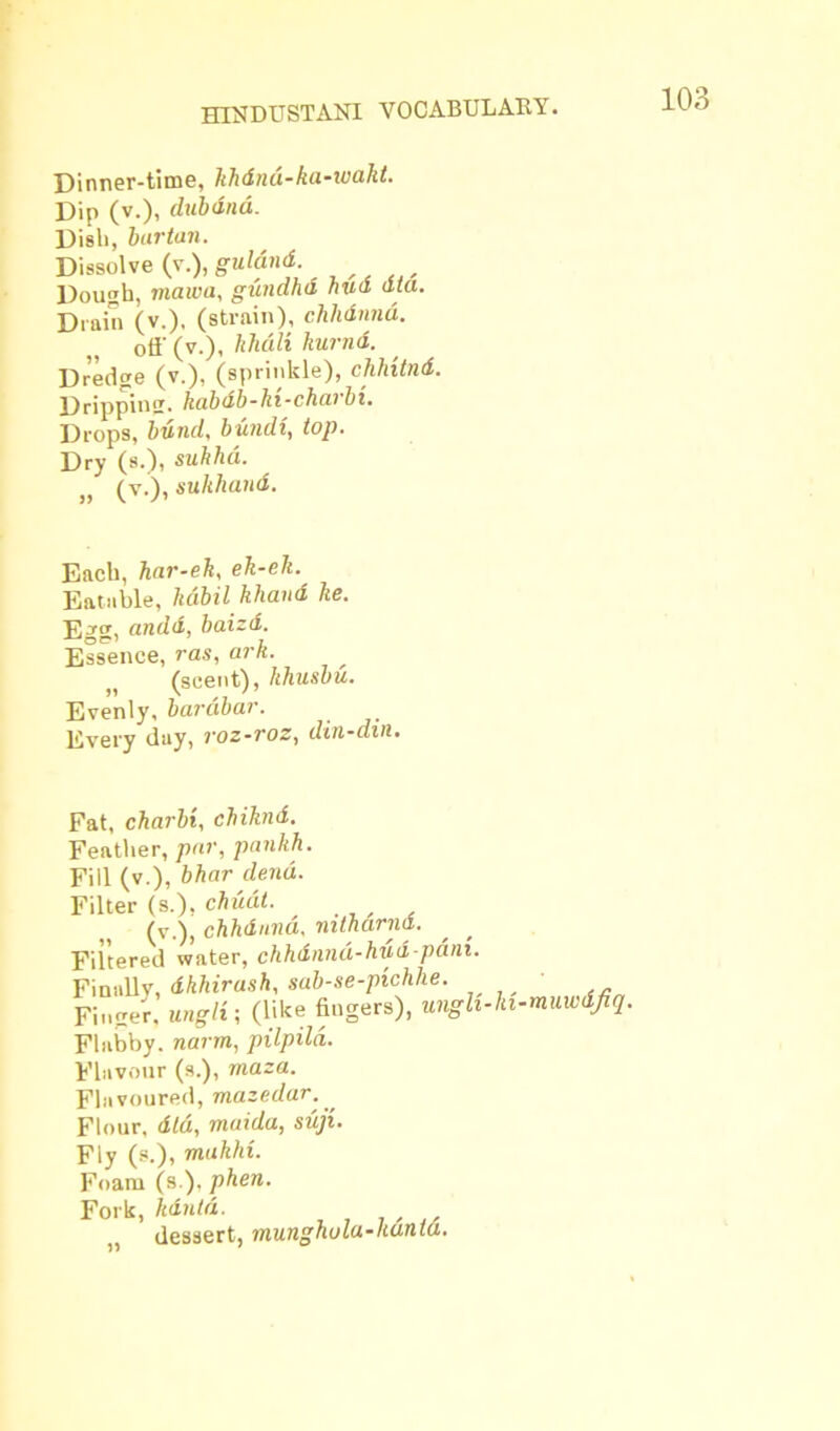 Dinner-time, khdnd-ka-wakt. Dip (v.), dubdnd. Dish, bar tan. Dissolve (v.), guldnd. Dough, maw a, gunahd hud dta. Drain (v.), (strain), chhdnna. off (v.), khd.li kurnd. Dredge (v.), (sprinkle), chhitnd. Dripping, kabdb-hi-charbi. Drops, bund, bundi, top. Dry (s.), sukhd. „ (v.), sukhand. Each, har-eh, eh-ek. Eatable, hdibil khand he. Egg, andd, baizd. Essence, ras, ark. (scent), khusbu. Evenly, bardbar. Every day, roz-voz, din-din. Fat, cbarbi, cbiknd. Feather, par, pankh. Fill (v.), bhar dend. Filter (s.), chuat. , (v.), chhdnna, mtharnd. Filtered water, chhdnnd-hud-pani. Finally, dkhirush, sab-se-pichhe. Finger, ungli; (like fingers), ungh- Flabby. narrn, pilpila. Flavour (s.), maza. Flavoured, mazedar. , Flour, did, maida, suji. Fly (s.), makhi. Foam (s ), phen. Fork, kdntd. dessert, munghula-ltunta. i-muwdjiq.