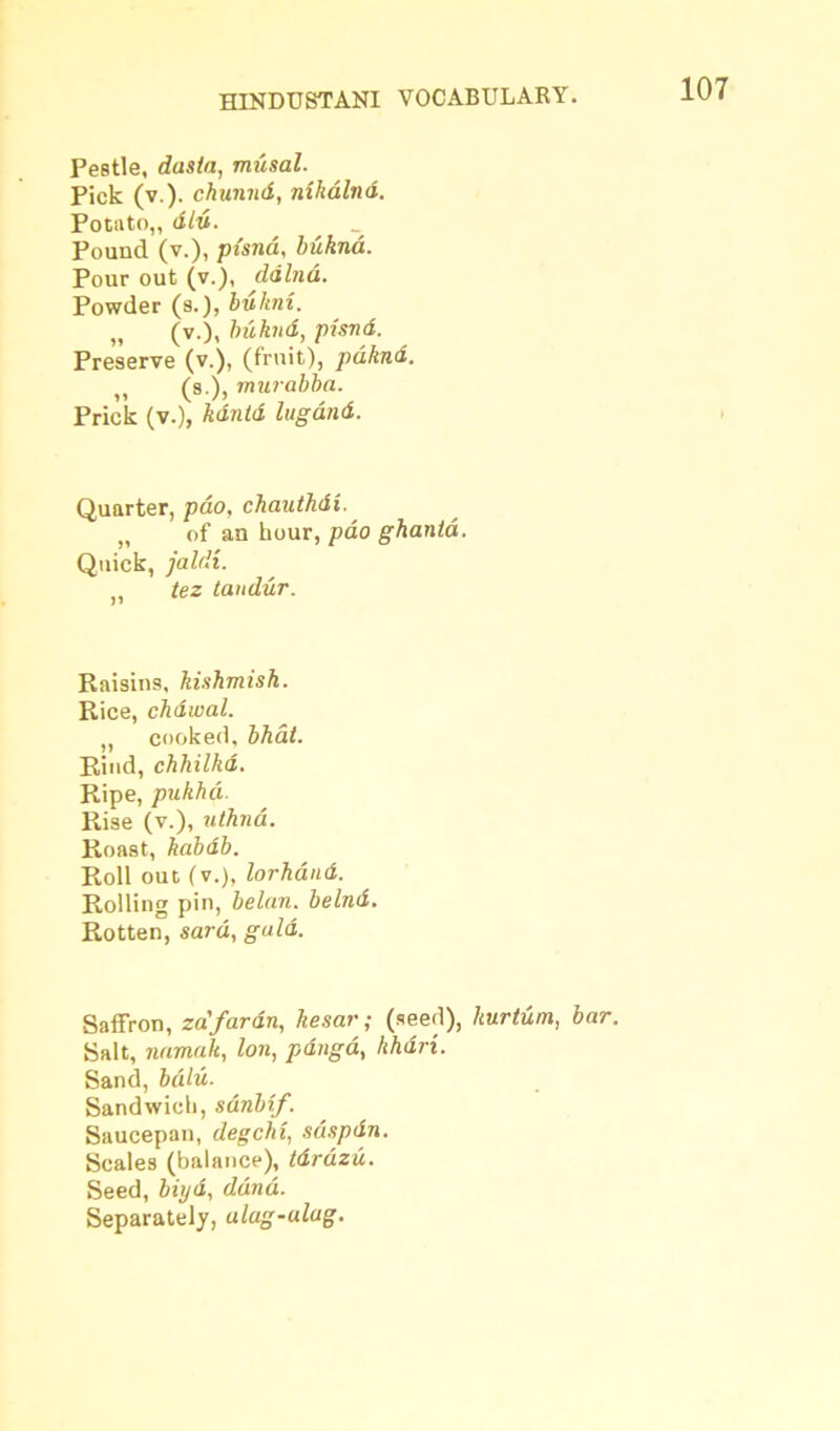 Pestle, dasla, musal. Pick (v.). chunnd, nihdlnd. Potato,, did. Pound (v.), pisna, bukna. Pour out (v.), ddlnd. Powder (s.), bukm. (v.), buknd, pisnd. Preserve (v.), (fruit), pdknd. 11 (s )> murabba. Prick (v.), kdutd lugdnd. Quarter, pdo, chauthdi. „ of an hour, pao ghanta. Quick, jaldi. tez taudur. Raisins, kishmish. Rice, chdwal. ,, cooked, bhat. Rind, chhilkd. Ripe, pukhd. Rise (v.), uthnd. Roast, kabab. Roll out (v.), lorhdnd. Rolling pin, belan. belnd. Rotten, sard, guld. Saffron, za'fardn, kesar; (seed), lturtum, bar. Salt, namedt, Ion, pdnga, khdri. Sand, bdlu. Sandwich, sdnbif. Saucepan, degchi, sdspdn. Scales (balance), tdrdzu. Seed, biyd, ddnd. Separately, alag-ulug.