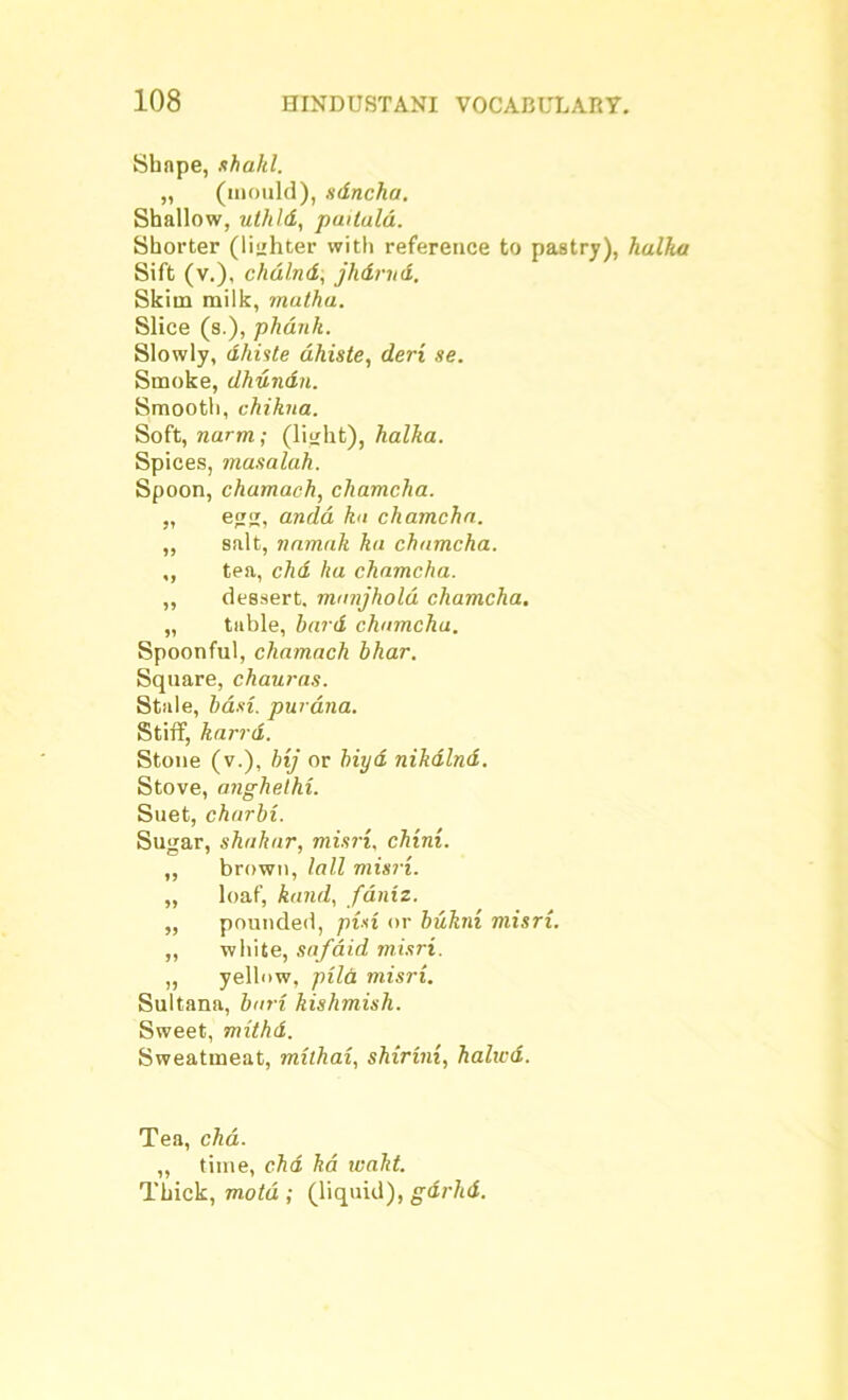 Shape, shakl. „ (mould), sdncha. Shallow, uthld, paitald. Shorter (lighter with reference to pastry), halka Sift (v.), chaind, jhdrud. Skim milk, muthu. Slice (s.), phdnh. Slowly, dhiste dhiste, deri se. Smoke, dhundn. Smooth, chikna. Soft, narm; (light), halka. Spices, masalah. Spoon, chamach, chamcha. „ egg, andd kn chamcha. ,, salt, namak ha chamcha. ,, tea, chd ha chamcha. ,, dessert, manjhold chamcha. „ table, bard chamcha. Spoonful, chamach bhar. Square, chauras. Stale, basi. purana. Stiff, karrd. Stone (v.), bij or biyd nikdlnd. Stove, anghelhi. Suet, charbi. Sugar, shahar, misri. chini. „ brown, tail misri. „ loaf, band, faniz. „ pounded, pin or bukni misri. ,, white, safaid misri. ,, yellow, pila misri. Sultana, bari kishmish. Sweet, mithd. Sweatmeat, mithai, shirini, halted. Tea, chd. ,, time, chd ha waht. Thick, motd ; (liquid), gdrhd.