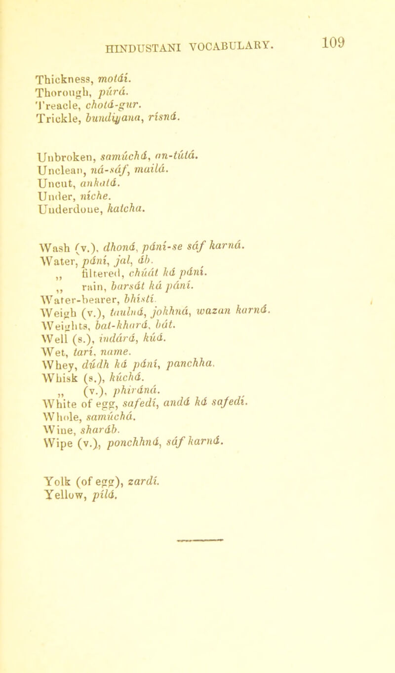 Thickness, motdi. Thorough, purd. Treacle, chold-gur. Trickle, bundiyana, rzsnd. Unbroken, samuchd, on-tula. Unclean, nd-sdf, maild. Uncut, ankald. Under, niche. Underdone, katcha. Wash (v.). dhond, pdni-se sdf karnd. Water, pdni, jal, db. ,, filtered, chudt ltd pdni. „ rain, barsdt kd pdni. Water-bearer, bills tz Weigh (v.), taulnd, johhna, wazan karnd. Weights, bal-khard, bat. Well (s.), indard, kud. Wet, tari. name. Whey, dzzdh kd paid, panchha. Whisk (s.), kuchd. „ (v.), phirdnd. White of egg, safedi, andd kd safedi. Whole, samuchd. Wine, shardb. Wipe (v.), ponchhnd, sdf karnd. Yolk (of egg), zardi. Yellow, pild.