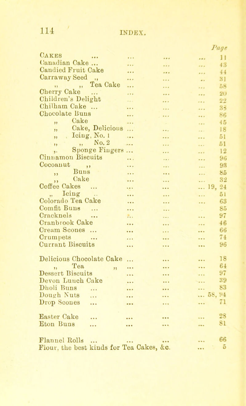 Cakes Page ] | Canadian Cake ... 43 Candied Fruit Cake 44 Carraway Seed ,, „ ,, Tea Cake ... Cherry Cake 31 58 20 Children’s Delight 22 Chilham Cake ... 33 Chocolate Buns 86 „ Cake 45 „ Cake, Delicious ... 18 „ , Icing, No. 1 51 „ „ No. 2 51 ,. Sponge Fingers ... 12 Cinnamon Biscuits 96 Cocoauut ,, 93 ,, Buns 85 ,, Cake 32 Coffee Cakes 19, 24 „ Icing Colorado Tea Cake 51 63 Comfit Buns 85 Cracknels 97 Cranbrook Cake 46 Cream Scones ... 66 Crumpets 74 Currant Biscuits 96 Delicious Chocolate Cake ... 18 „ Tea ,. 64 Dessert Biscuits 97 Devon Luuch Cake 39 Dholi Runs 83 Dough Nuts 68. 94 Drop Scones 71 Easter Cake 2S Eton Buns SI Flannel Rolls ... 66 Flour, the best kinds for Tea Cakes, &c. 5