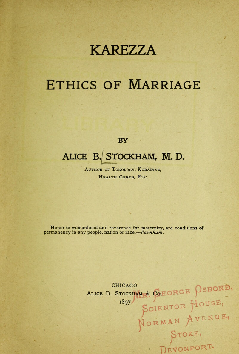 KAREZZA ' ' < • ETHICS OF Marriage BY ALICE B.| STCXXHAM, M. D. Author of Tokology, Koradine, Health Germs, Etc. Honor to womanhood and reverence for maternity, arfc conditions oi permanency in any people, nation or race.—Farnham. CHICAGO Alice B. Stockham & Co.c/‘ yJ OUSE, 1897- SCIENTOR VT n a V S ^ ^ ^TOKE, ' T)eVONPO^^'^‘