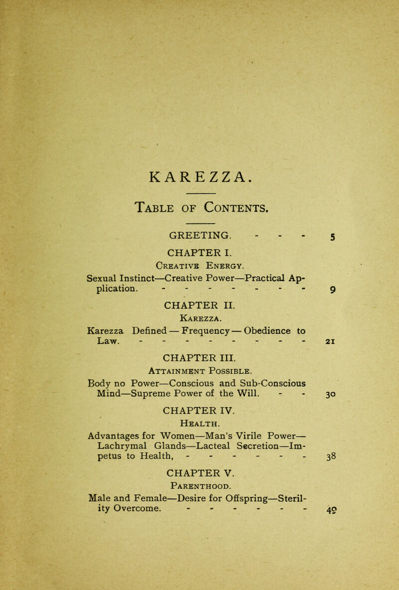 Table of Contents. GREETING. - . - 5 CHAPTER I. Creative Energy. Sexual Instinct—Creative Power—Practical Ap- plication. - 9 CHAPTER II. Karezza. Karezza Defined — Frequency—Obedience to Law. 21 CHAPTER III. Attainment Possible. Body no Power—Conscious and Sub-Conscious Mind—Supreme Power of the Will. - - 30 CHAPTER IV. Health. Advantages for Women—Man’s Virile Power— Lachrymal Glands—Lacteal Secretion—Im- petus to Health, - 38 CHAPTER V. Parenthood. Male and Female—Desire for Offspring—Steril- ity Overcome. 49