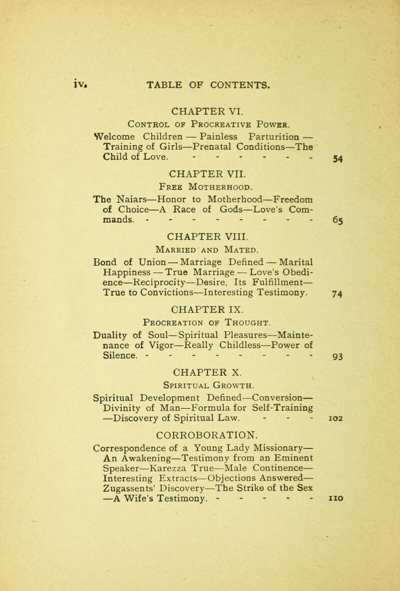 CHAPTER VI. Control of Procreative Power. Welcome Children — Painless Parturition — Training of Girls—Prenatal Conditions—The Child of Love. 54 CHAPTER VII. Free Motherhood. The Naiars—Honor to Motherhood—Freedom of Choice—A Race of Gods—Love’s Com- mands. 65 CHAPTER VIII. Married and Mated. Bond of Union — Marriage Defined — Marital Happiness — True Marriage — Love’s Obedi- ence—Reciprocity—Desire, Its Fulfillment— True to Convictions—Interesting Testimony. 74 CHAPTER IX. Procreation of Thought. Duality of Soul—Spiritual Pleasures—Mainte- nance of Vigor—Really Childless—Power of Silence. 93 CHAPTER X. Spiritual Growth. Spiritual Development Defined—Conversion— Divinity of Man—Formula for Self-Training —Discovery of Spiritual Law. - . - 102 CORROBORATION. Correspondence of a Young Lady Missionary— An Awakening—Testimony from an Eminent Speaker—Karezza True—Male Continence— Interesting Extracts—Objections Answered— Zugassents’ Discovery—The Strike of the Sex —A Wife’s Testimony. no