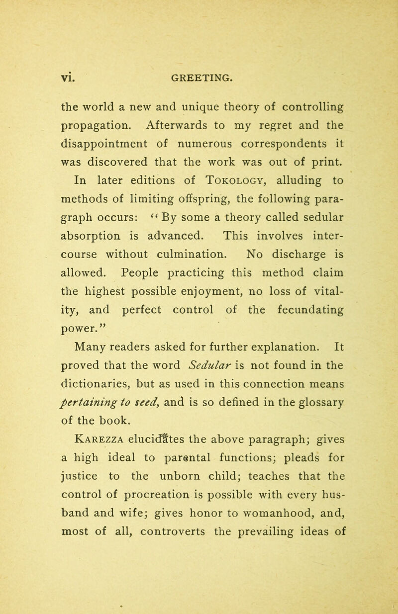 the world a new and unique theory of controlling propagation. Afterwards to my regret and the disappointment of numerous correspondents it was discovered that the work was out of print. In later editions of Tokology, alluding to methods of limiting offspring, the following para- graph occurs: ‘‘By some a theory called sedular absorption is advanced. This involves inter- course without culmination. No discharge is allowed. People practicing this method claim the highest possible enjoyment, no loss of vital- ity, and perfect control of the fecundating power.” Many readers asked for further explanation. It proved that the word Sedular is not found in the dictionaries, but as used in this connection means pertaining to seed^ and is so defined in the glossary of the book. Karezza elucidates the above paragraph; gives a high ideal to parental functions; pleads for justice to the unborn child; teaches that the control of procreation is possible with every hus- band and wife; gives honor to womanhood, and, most of all, controverts the prevailing ideas of