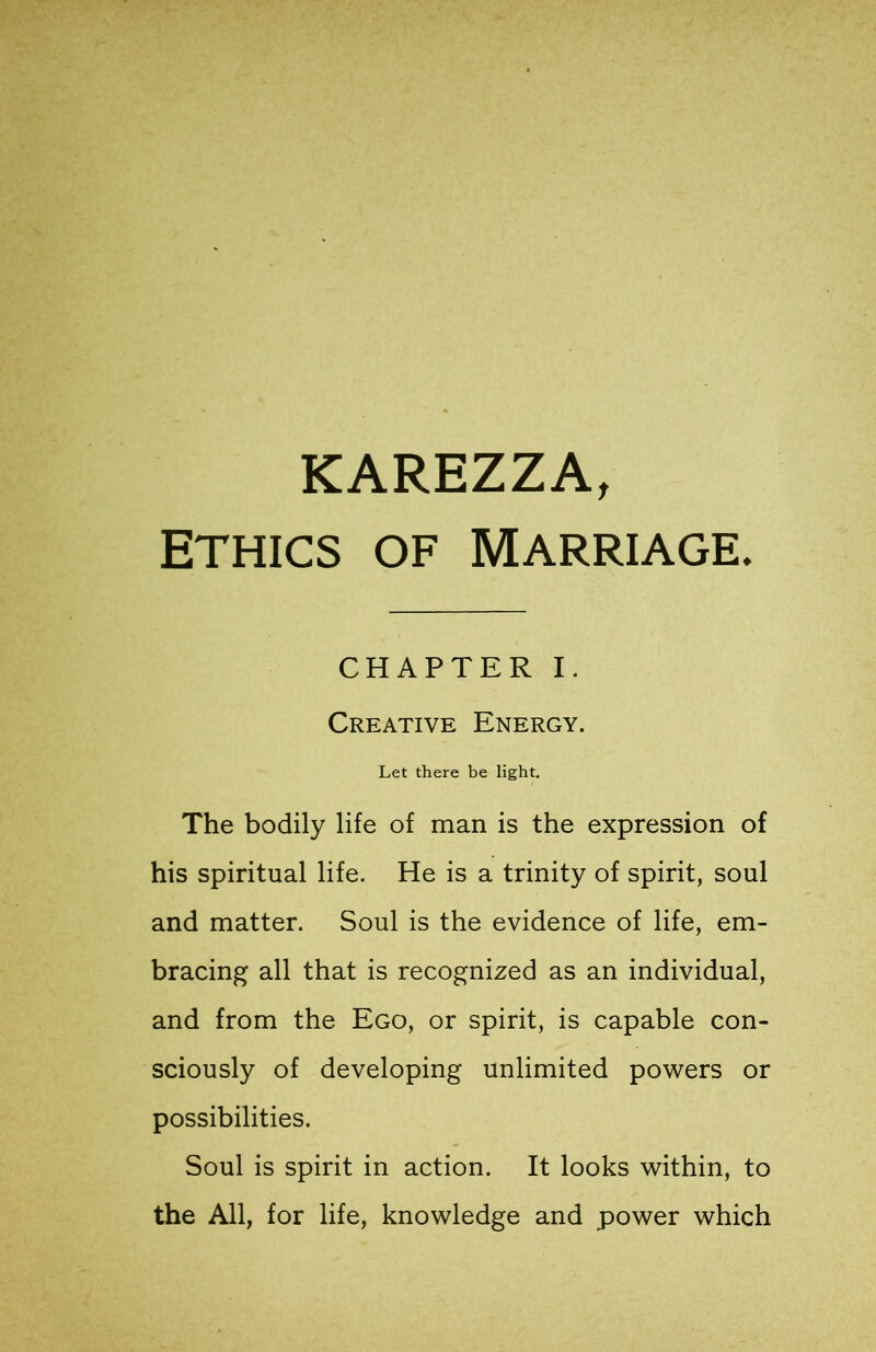 KAREZZA, ETHICS OF Marriage. CHAPTER I. Creative Energy. Let there be light. The bodily life of man is the expression of his spiritual life. He is a trinity of spirit, soul and matter. Soul is the evidence of life, em- bracing all that is recognized as an individual, and from the Ego, or spirit, is capable con- sciously of developing unlimited powers or possibilities. Soul is spirit in action. It looks within, to the All, for life, knowledge and power which
