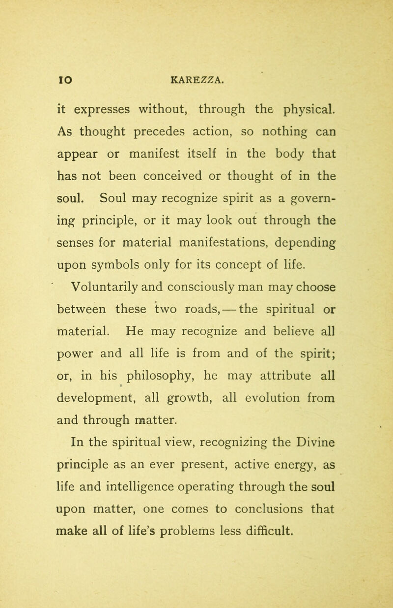 it expresses without, through the physical. As thought precedes action, so nothing can appear or manifest itself in the body that has not been conceived or thought of in the soul. Soul may recognize spirit as a govern- ing principle, or it may look out through the senses for material manifestations, depending upon symbols only for its concept of life. Voluntarily and consciously man may choose between these two roads, — the spiritual or material. He may recognize and believe all power and all life is from and of the spirit; or, in his philosophy, he may attribute all development, all growth, all evolution from and through matter. In the spiritual view, recognizing the Divine principle as an ever present, active energy, as life and intelligence operating through the soul upon matter, one comes to conclusions that make all of life’s problems less difficult.