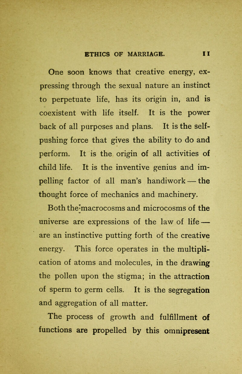 One soon knows that creative energy, ex- pressing through the sexual nature an instinct to perpetuate life, has its origin in, and is coexistent with life itself. It is the power back of all purposes and plans. It is the self- pushing force that gives the ability to do and perform. It is the origin of all activities of child life. It is the inventive genius and im- pelling factor of all man’s handiwork — the thought force of mechanics and machinery. Both the’macrocosms and microcosms of the universe are expressions of the law of life — are an instinctive putting forth of the creative energy. This force operates in the multipli- cation of atoms and molecules, in the drawing the pollen upon the stigma; in the attraction of sperm to germ cells. It is the segregation and aggregation of all matter. The process of growth and fulfillment of functions are propelled by this omnipresent