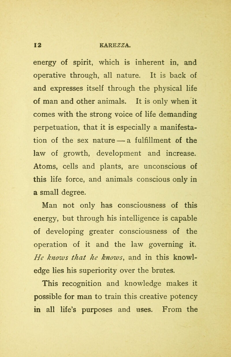 energy of spirit, which is inherent in, and operative through, all nature. It is back of and expresses itself through the physical life of man and other animals. It is only when it comes with the strong voice of life demanding perpetuation, that it is especially a manifesta- tion of the sex nature — a fulfillment of the law of growth, development and increase. Atoms, cells and plants, are unconscious of this life force, and animals conscious only in a small degree. Man not only has consciousness of this energy, but through his intelligence is capable of developing greater consciousness of the operation of it and the law governing it. He knows that he knows, and in this knowl- edge lies his superiority over the brutes. This recognition and knowledge makes it possible for man to train this creative potency in all life’s purposes and uses. From the