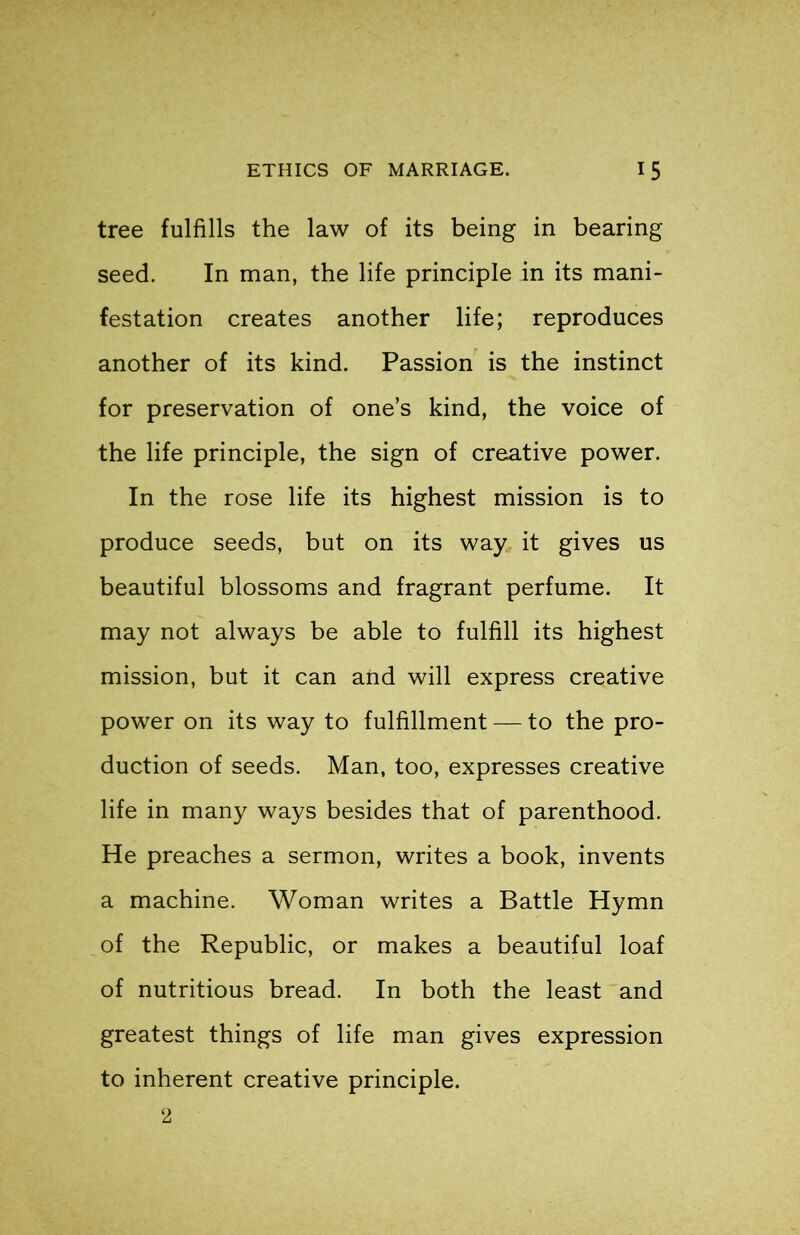 tree fulfills the law of its being in bearing seed. In man, the life principle in its mani- festation creates another life; reproduces another of its kind. Passion is the instinct for preservation of one’s kind, the voice of the life principle, the sign of creative power. In the rose life its highest mission is to produce seeds, but on its way it gives us beautiful blossoms and fragrant perfume. It may not always be able to fulfill its highest mission, but it can and will express creative power on its way to fulfillment — to the pro- duction of seeds. Man, too, expresses creative life in many ways besides that of parenthood. He preaches a sermon, writes a book, invents a machine. Woman writes a Battle Hymn of the Republic, or makes a beautiful loaf of nutritious bread. In both the least and greatest things of life man gives expression to inherent creative principle. 2