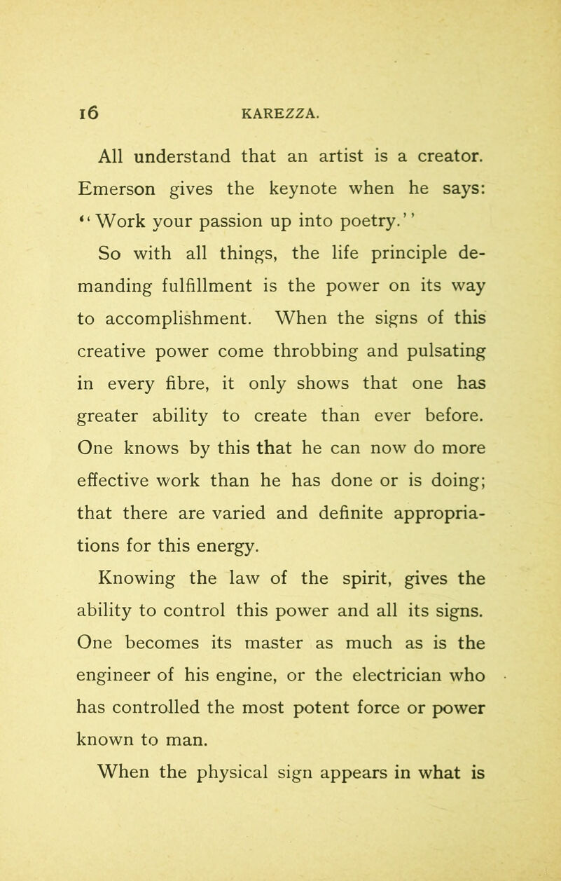 All understand that an artist is a creator. Emerson gives the keynote when he says: “ Work your passion up into poetry.’ ’ So with all things, the life principle de- manding fulfillment is the power on its way to accomplishment. When the signs of this creative power come throbbing and pulsating in every fibre, it only shows that one has greater ability to create than ever before. One knows by this that he can now do more effective work than he has done or is doing; that there are varied and definite appropria- tions for this energy. Knowing the law of the spirit, gives the ability to control this power and all its signs. One becomes its master as much as is the engineer of his engine, or the electrician who has controlled the most potent force or power known to man. When the physical sign appears in what is