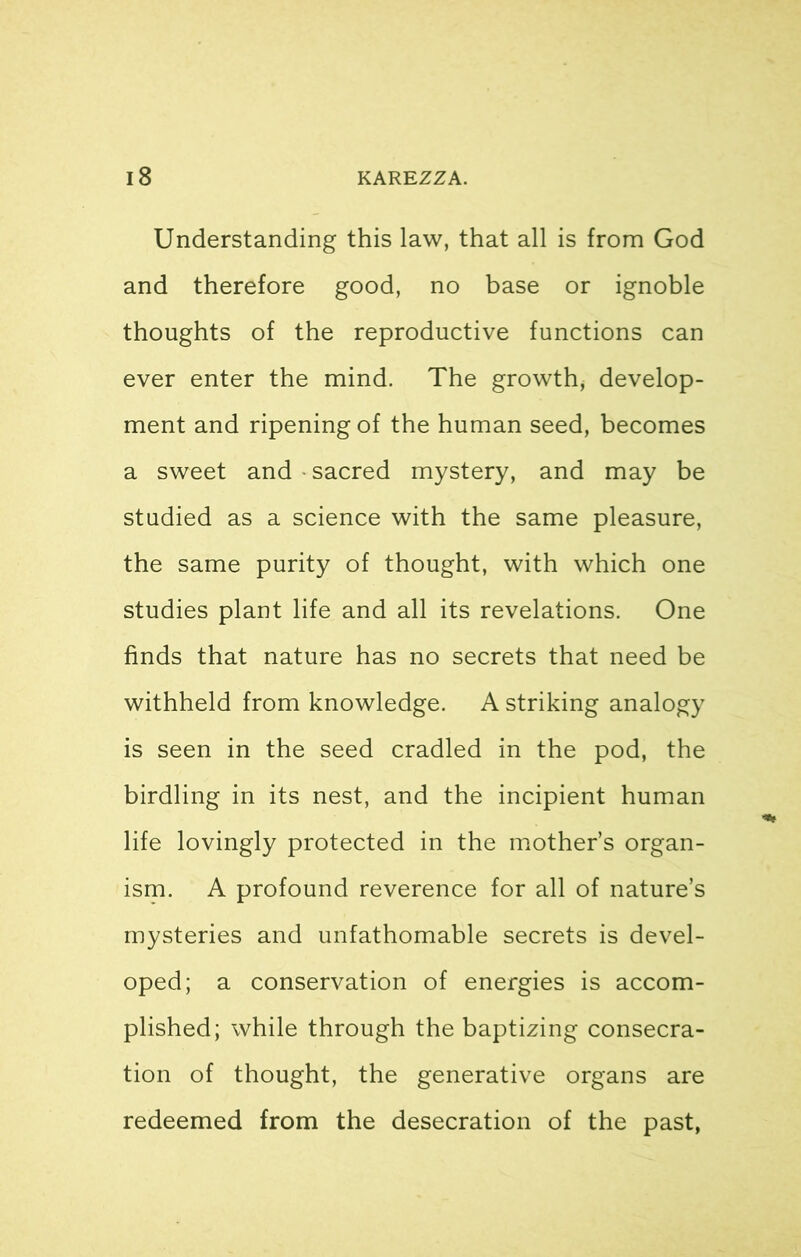 Understanding this law, that all is from God and therefore good, no base or ignoble thoughts of the reproductive functions can ever enter the mind. The growth, develop- ment and ripening of the human seed, becomes a sweet and • sacred mystery, and may be studied as a science with the same pleasure, the same purity of thought, with which one studies plant life and all its revelations. One finds that nature has no secrets that need be withheld from knowledge. A striking analogy is seen in the seed cradled in the pod, the birdling in its nest, and the incipient human life lovingly protected in the mother’s organ- ism. A profound reverence for all of nature’s mysteries and unfathomable secrets is devel- oped; a conservation of energies is accom- plished; while through the baptizing consecra- tion of thought, the generative organs are redeemed from the desecration of the past,