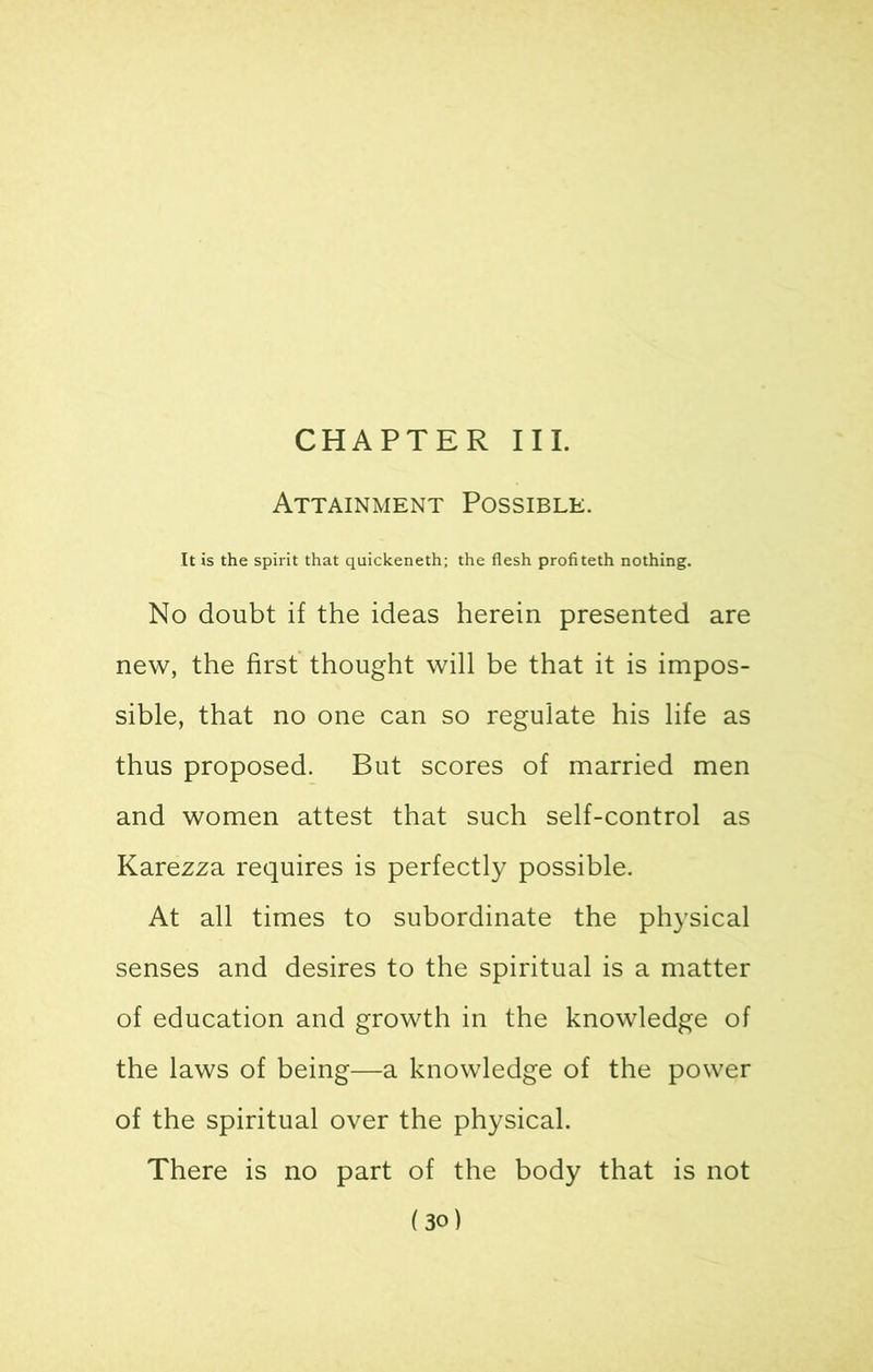 CHAPTER III. Attainment Possible. It is the spirit that quickeneth; the flesh profiteth nothing. No doubt if the ideas herein presented are new, the first thought will be that it is impos- sible, that no one can so regulate his life as thus proposed. But scores of married men and women attest that such self-control as Karezza requires is perfectly possible. At all times to subordinate the physical senses and desires to the spiritual is a matter of education and growth in the knowledge of the laws of being—a knowledge of the power of the spiritual over the physical. There is no part of the body that is not