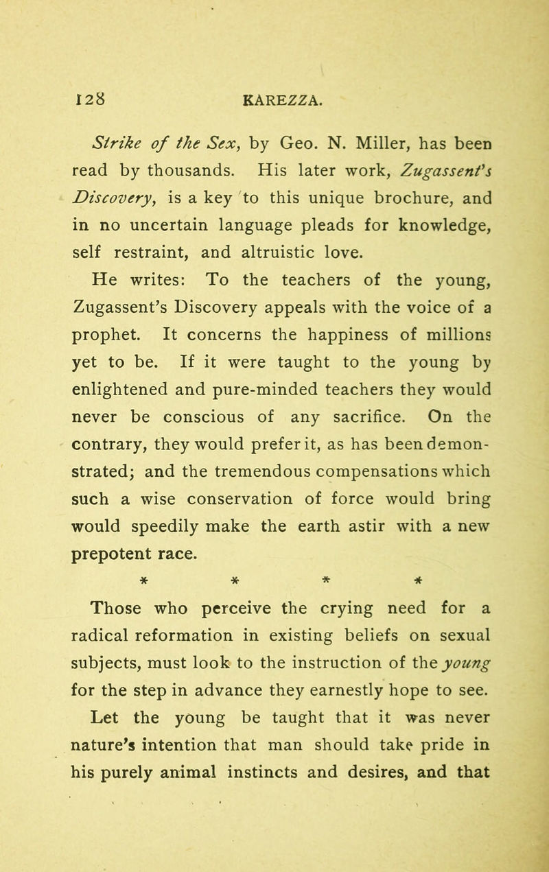 Strike of the Sex, by Geo. N. Miller, has been read by thousands. His later work, Zugassenfs Discovery, is a key 'to this unique brochure, and in no uncertain language pleads for knowledge, self restraint, and altruistic love. He writes: To the teachers of the young, Zugassent’s Discovery appeals with the voice of a prophet. It concerns the happiness of millions yet to be. If it were taught to the young by enlightened and pure-minded teachers they would never be conscious of any sacrifice. On the contrary, they would prefer it, as has been demon- strated; and the tremendous compensations which such a wise conservation of force would bring would speedily make the earth astir with a new prepotent race. * * * * Those who perceive the crying need for a radical reformation in existing beliefs on sexual subjects, must look to the instruction of young for the step in advance they earnestly hope to see. Let the young be taught that it was never nature's intention that man should take pride in his purely animal instincts and desires, and that