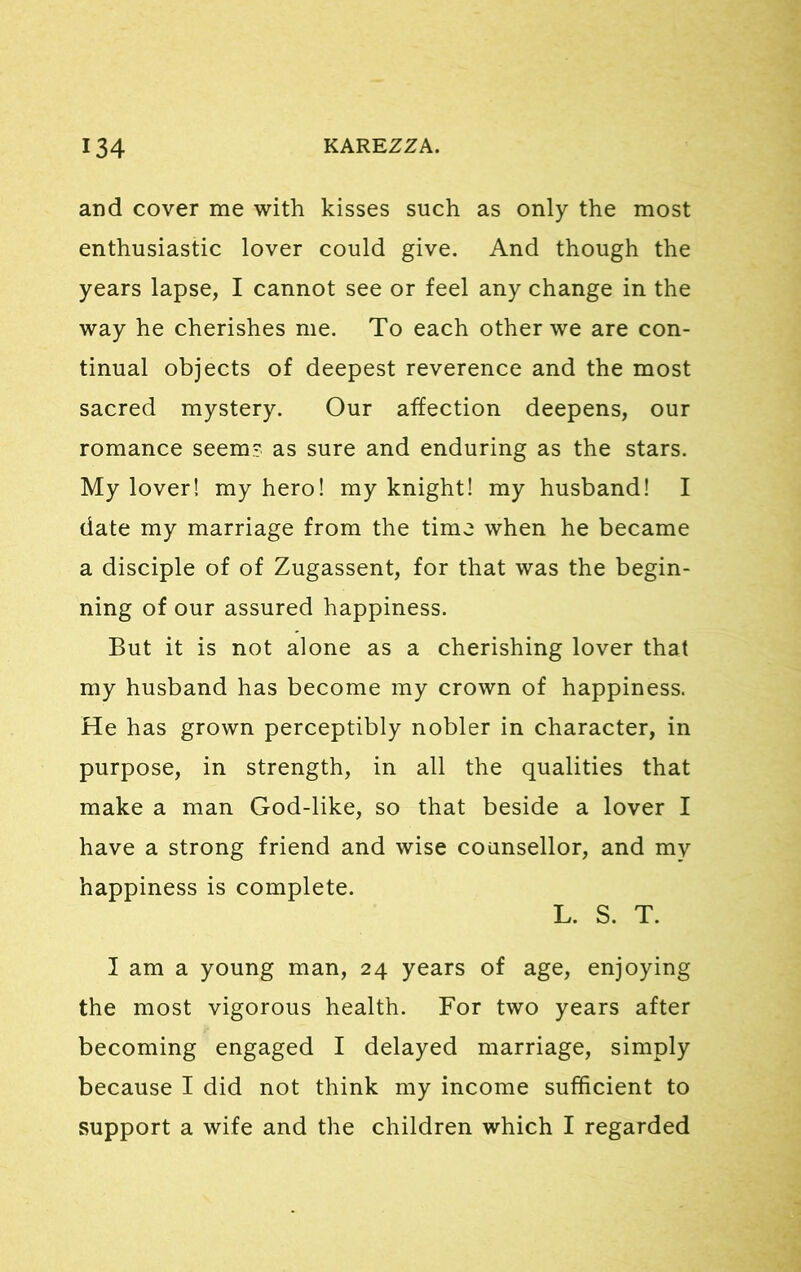 and cover me with kisses such as only the most enthusiastic lover could give. And though the years lapse, I cannot see or feel any change in the way he cherishes me. To each other we are con- tinual objects of deepest reverence and the most sacred mystery. Our affection deepens, our romance seem? as sure and enduring as the stars. My lover! my hero! my knight! my husband! I date my marriage from the time when he became a disciple of of Zugassent, for that was the begin- ning of our assured happiness. But it is not alone as a cherishing lover that my husband has become my crown of happiness. He has grown perceptibly nobler in character, in purpose, in strength, in all the qualities that make a man God-like, so that beside a lover I have a strong friend and wise counsellor, and my happiness is complete. L. S. T. I am a young man, 24 years of age, enjoying the most vigorous health. For two years after becoming engaged I delayed marriage, simply because I did not think my income sufficient to support a wife and the children which I regarded