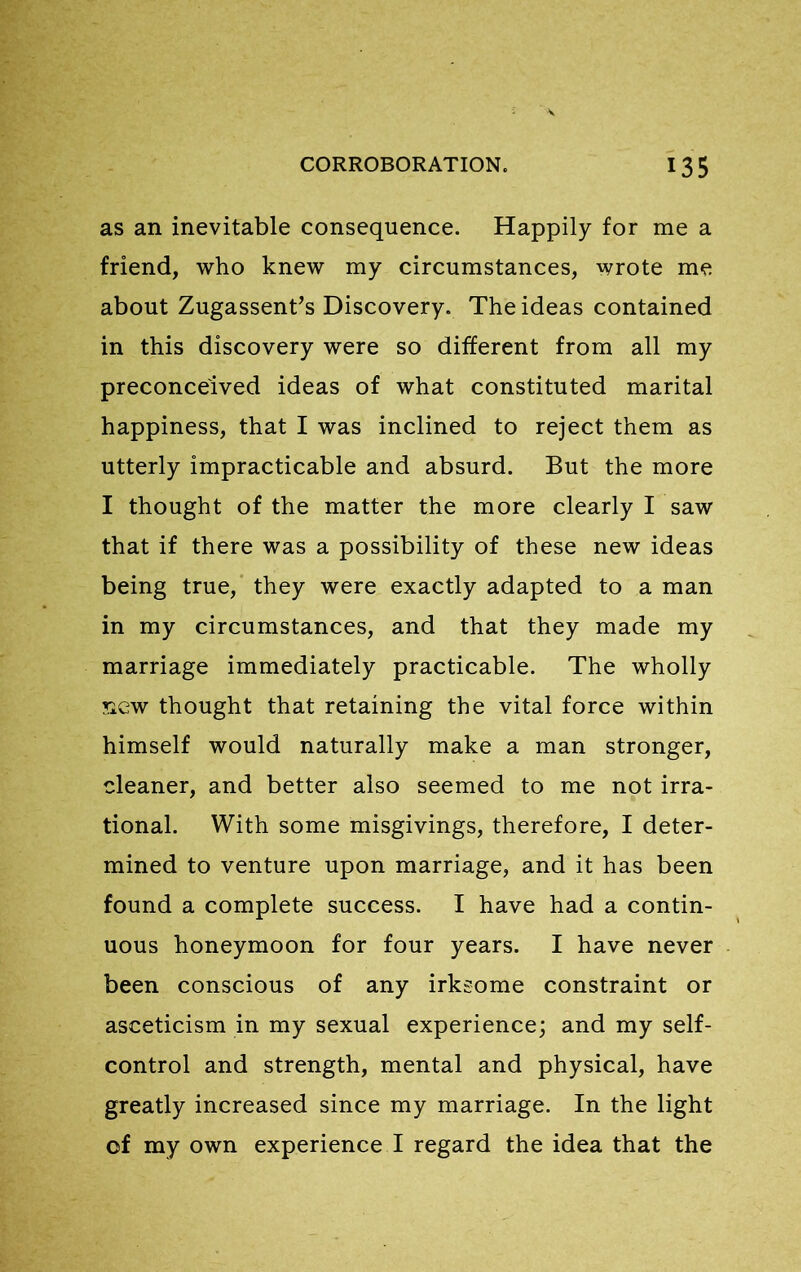 as an inevitable consequence. Happily for me a friend, who knew my circumstances, wrote me about Zugassenfs Discovery. The ideas contained in this discovery were so different from all my preconceived ideas of what constituted marital happiness, that I was inclined to reject them as utterly impracticable and absurd. But the more I thought of the matter the more clearly I saw that if there was a possibility of these new ideas being true, they were exactly adapted to a man in my circumstances, and that they made my marriage immediately practicable. The wholly new thought that retaining the vital force within himself would naturally make a man stronger, cleaner, and better also seemed to me not irra- tional. With some misgivings, therefore, I deter- mined to venture upon marriage, and it has been found a complete success. I have had a contin- uous honeymoon for four years. I have never been conscious of any irksome constraint or asceticism in my sexual experience; and my self- control and strength, mental and physical, have greatly increased since my marriage. In the light of my own experience I regard the idea that the