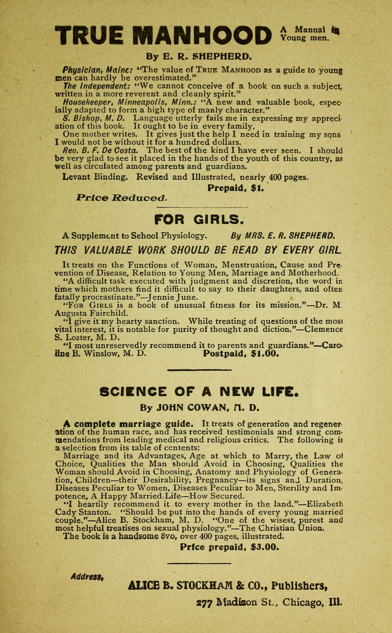 TRUE MANHOOD By E. R. SHEPHERD. Physician, Maine: “The value of True Manhood as a guide to young men can hardly be overestimated.” The Independent: “We cannot conceive of a book on such a subject, written in a more reverent and cleanly spirit.” Housekeeper, Minneapolis, Minn,: “A new and valuable book, espec- ially adapted to form a high type of manly character.” S. Bishop, M. D, Language utterly fails me in expressing my appreci- ation of this book. It ought to be in every family. One mother writes. It gives just the help I need in training my sqns I would not be without it for a hundred dollars. Reu. B, F. De Costa. The best of the kind I have ever seen. I should be very glad to see it placed in the hands of the youth of this country, as well as circulated among parents and guardians. Levant Binding. Revised and Illustrated, nearly 400 pages. Prepaid. $1. Price Reduced. FOR GIRLS. A Supplement to Sehool Physiology. By MRS. E. R. SHEPHERD. THIS VALUABLE WORK SHOULD BE READ BY EVERY GIRL It treats on the Functions of Woman, Menstruation, Cause and Pre- vention of Disease, Relation to Young Men, Marriage and Motherhood. “A difficult task executed with judgment and discretion, the word in time which mothers find it difficult to say to their daughters, and often fatally procrastinate.”—Jennie June. “For Girls is a book of unusual fitness for its mission.”—Dr. M Augusta Fairchild. “I give it my hearty sanction. While treating of questions of the most vital interest, it is notable for purity of thought and diction.”—Clemence S. Lozter, M. D. “I most unreservedly recommend it to parents and guardians.”—Caro line B. Winslow, M. D. Postpaid, $1.00. SCIENCE OF A NEW LIFE. By JOHN COWAN, n. D. A complete marriage guide. It treats of generation and regener- ation of the human race, and has received testimonials and strong com- mendations from leading medical and religious critics. The following is a selection from its table of contents: Marriage and its Advantages, Age at which to Marry, the Law o) Choice, Qualities the Man should Avoid in Choosing, Qualities the Woman should Avoid in Choosing, Anatomy and Physiology of Genera- tion, Children—their Desirability, Pregnancy—its signs and Duration, Diseases Peculiar to Women, Diseases Peculiar to Men, Sterility and Im- potence, A Happy MarriediLife—How Secured. “I heartily recommend it to every mother in the land.”—Elizabeth Cady Stanton. “Should be put into the hands of every young married couple.”—^Alice B. Stockham, M, D. One of the wisest, purest and most helpful treatises on sexual physiology.”—^The Christian Union. The book is a handsome 8vo, over 400 pages, illustrated. Prfee prepaid, $3.00. Addrea$, ALICE B. STOCKHAM & CO., Publishers,