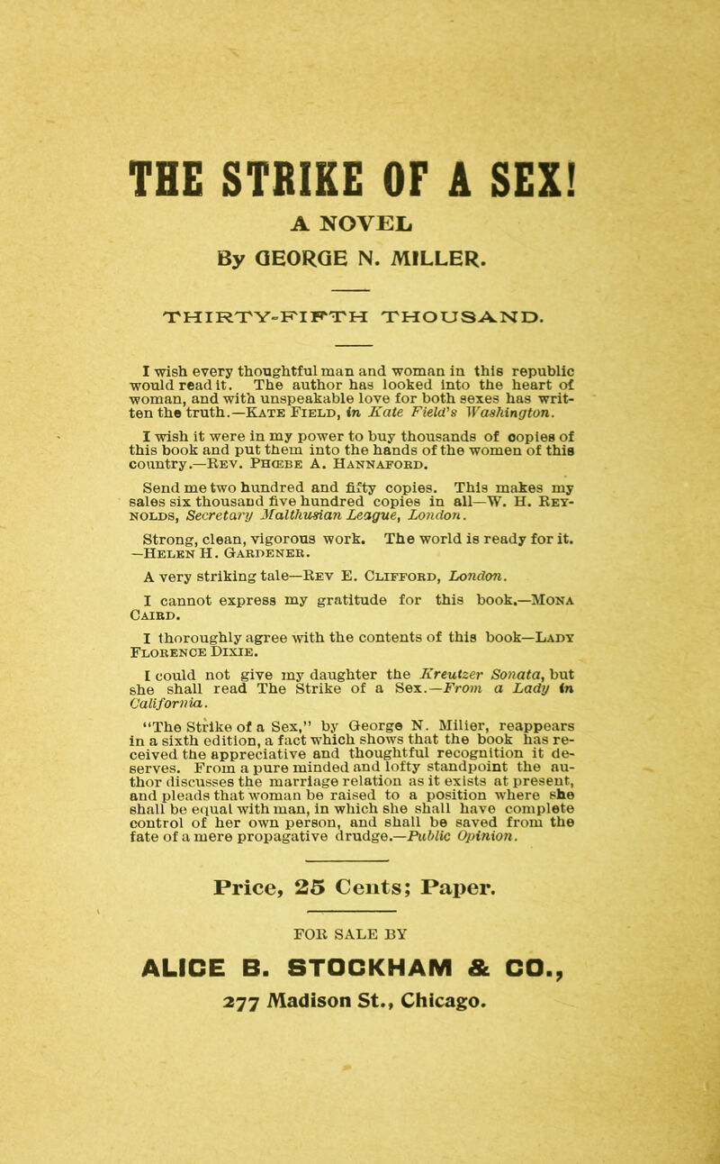 THE STRIKE OF A SEX! A NOVEIi By GEORGE N. MILLER. THIR'rY-’F'IF'TH THOUSA^ND. I wish every thoughtful man and woman in this republic would read it. The author has looked into the heart of woman, and with unspeakable love for both sexes has writ- ten the truth.—Kate Field, in Kate Field's Washington. I wish it were in my power to buy thousands of copies of this book and put them into the hands of the women of this country.—Eev. Phcebe A. Hannafoed. Send me two hundred and fifty copies. This makes my sales six thousand five hundred copies in all—W. H. Rey- nolds, Secretary Malthusian League, London. Strong, clean, vigorous work. The world is ready for it. —Helen H. Gardeneb. Avery striking tale—Rev E. Clifford, London. I cannot express my gratitude for this book.—Mona Caird. I thoroughly agree with the contents of this book—Lady Florence Dixie. I could not give my daughter the Kreutzer Sonata, but she shall read The Strike of a Sex.—From a Lady in California. “The Strike of a Sex,” by George N. Milier, reappears in a sixth edition, a fact which shows that the book has re- ceived the appreciative and thoughtful recognition it de- serves. From a pure minded and lofty standpoint the au- thor discusses the marriage relation as it exists at present, and pleads that woman be raised to a position where she shall be eciual with man, in which she shall have complete control of her own person, and shall be saved from the fate of a mere propagative drudge.—Public Opinion. Price, 25 Cents; Paper. FOR SALE BY ALICE B. STOCKHAM & CO.,