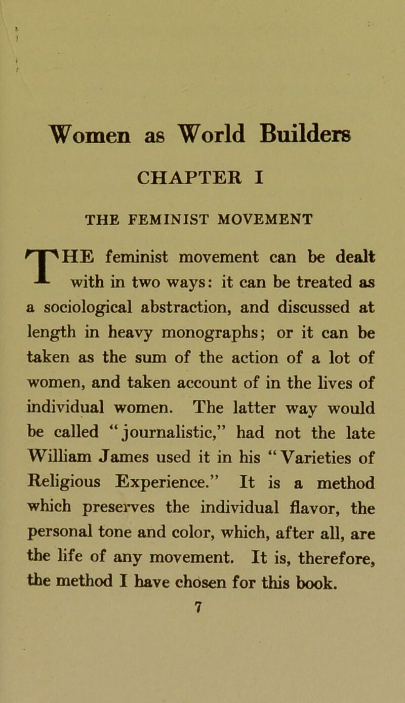 CHAPTER I THE FEMINIST MOVEMENT HE feminist movement can be dealt with in two ways: it can be treated as a sociological abstraction, and discussed at length in heavy monographs; or it can be taken as the sum of the action of a lot of women, and taken account of in the lives of individual women. The latter way would be called “journalistic,” had not the late William James used it in his “Varieties of Religious Experience.” It is a method which preseiwes the individual flavor, the personal tone and color, which, after aU, are the life of any movement. It is, therefore, the method I have chosen for this book.