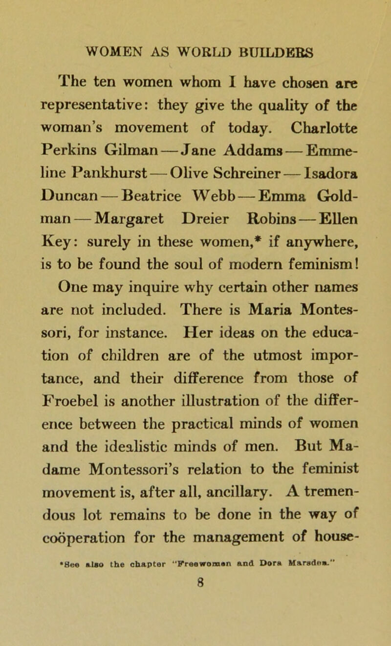 The ten women whom I have chosen are representative: they give the quality of the woman’s movement of today. Charlotte Perkins Gilman — Jane Addams — Emme- line Pankhurst — Olive Schreiner — Isadora Duncan — Beatrice Webb — Emma Gold- man — Margaret Dreier Robins—EUen Key: surely in these women,* if anywhere, is to be found the soul of modern feminism! One may inquire why certain other names are not included. There is Maria Montes- sori, for instance. Her ideas on the educa- tion of children are of the utmost impor- tance, and their difference from those of Froebel is another illustration of the differ- ence between the practical minds of women and the idealistic minds of men. But Ma- dame Montessori’s relation to the feminist movement is, after all, ancillary. A tremen- dous lot remains to be done in the way of cooperation for the management of house- *8e« also the chapter “Preawomon and Dora Uarsdea.”