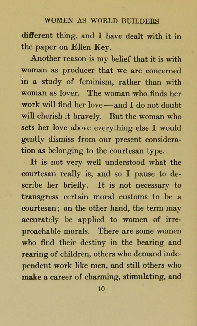 different thing, and I have dealt with it in the paper on Ellen Key. Another reason is my belief that it is with woman as producer that we are concerned in a study of feminism, rather than with woman as lover. The woman who finds her work will find her love — and I do not doubt will cherish it bravely. But the woman who sets her love above everything else I would gently dismiss from our present considera- tion as belonging to the courtesan type. It is not very well understood what the courtesan reallj'^ is, and so I pause to de- scribe her briefly. It is not necessary to transgress certain moral customs to be a courtesan; on the other hand, the term may accurately be applied to women of irre- proachable morals. There are some women who find their destiny in the bearing and rearing of children, others who demand inde- pendent work like men, and still others who make a career of charming, stimulating, and