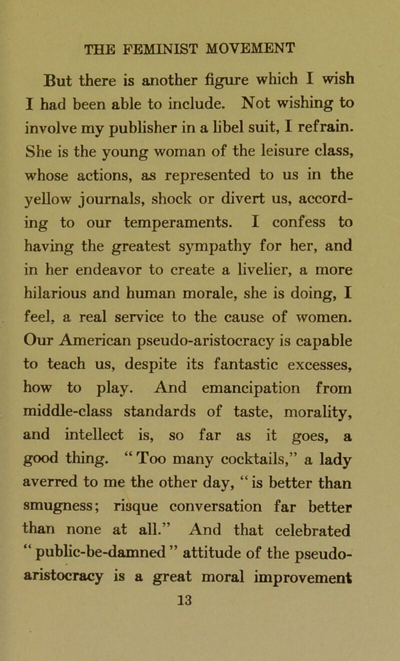 But there is another figure which I wish I had been able to include. Not wishing to involve my publisher in a libel suit, I refrain. She is the young woman of the leisure class, whose actions, as represented to us in the yellow journals, shock or divert us, accord- ing to our temperaments. I confess to having the greatest sympathy for her, and in her endeavor to create a livelier, a more hilarious and human morale, she is doing, I feel, a real service to the cause of women. Our American pseudo-aristocracy is capable to teach us, despite its fantastic excesses, how to play. And emancipation from middle-class standards of taste, morality, and intellect is, so far as it goes, a good thing. “ Too many cocktails,” a lady averred to me the other day, “ is better than smugness; risque conversation far better than none at all.” And that celebrated “ public-be-damned ” attitude of the pseudo- aristocracy is a great moral improvement