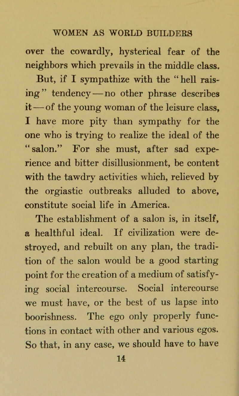 over the cowardly, hysterical fear of the neighbors which prevails in the middle class. But, if I sympathize with the “hell rais- ing” tendency — no other phrase describes it — of the young woman of the leisure class, I have more pity than sympathy for the one who is trying to realize the ideal of the “salon.” For she must, after sad expe- rience and bitter disillusionment, be content with the tawdry activities which, relieved by the orgiastic outbreaks alluded to above, constitute social life in America. The establishment of a salon is, in itself, a healthful ideal. If civilization were de- stroyed, and rebuilt on any plan, the tradi- tion of the salon would be a good starting point for the creation of a medium of satisfy- ing social intercourse. Social intercourse we must have, or the best of us lapse into boorishness. The ego only properly func- tions in contact with other and various egos. So that, in any case, we should have to have