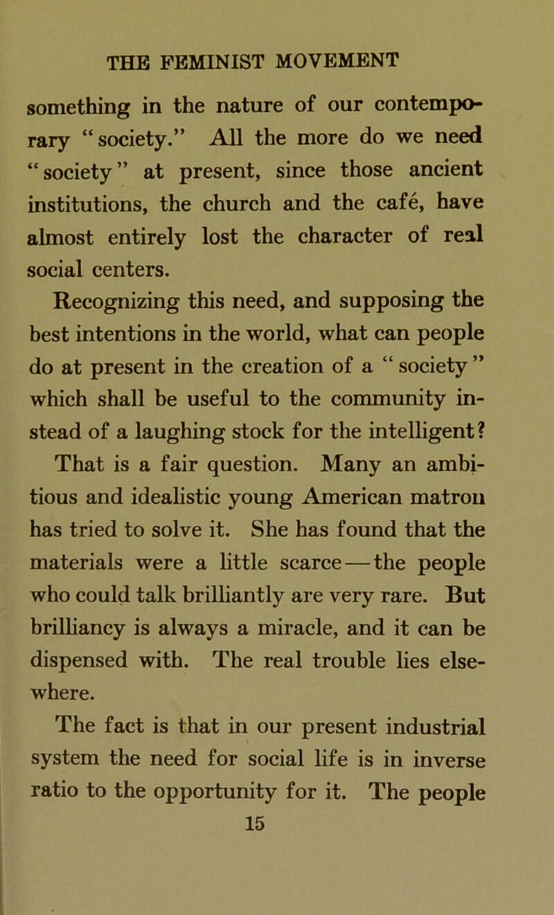 something in the nature of our contempo- rary “society.” All the more do we need “society” at present, since those ancient institutions, the church and the cafe, have almost entirely lost the character of real social centers. Recognizing this need, and supposing the best intentions in the world, what can people do at present in the creation of a “ society ” which shall be useful to the community in- stead of a laughing stock for the intelligent? That is a fair question. Many an ambi- tious and idealistic young American matron has tried to solve it. She has found that the materials were a little scarce—the people who could talk brilliantly are very rare. But brilliancy is always a miracle, and it can be dispensed with. The real trouble lies else- where. The fact is that in our present industrial system the need for social life is in inverse ratio to the opportunity for it. The people