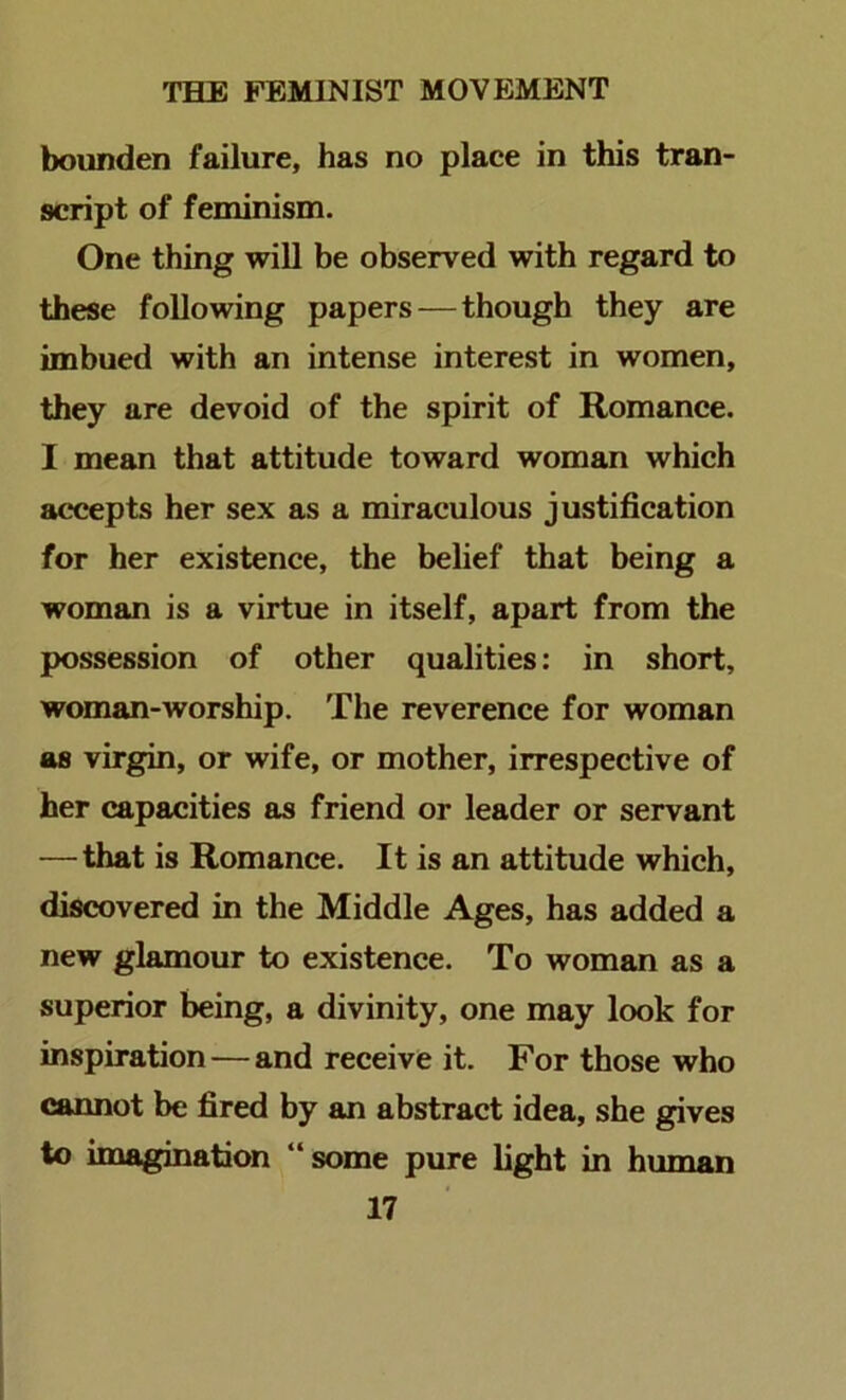 bounden failure, has no place in this tran- script of feminism. One thing will be observed with regard to these following papers—though they are imbued with an intense interest in women, they are devoid of the spirit of Romance. I mean that attitude toward woman which accepts her sex as a miraculous justification for her existence, the belief that being a woman is a virtue in itself, apart from the possession of other qualities: in short, woman-worship. The reverence for woman as virgin, or wife, or mother, irrespective of her capacities as friend or leader or servant —that is Romance. It is an attitude which, discovered in the Middle Ages, has added a new glamour to existence. To woman as a superior being, a divinity, one may look for inspiration—and receive it. For those who cannot be fired by an abstract idea, she gives to imagination “some pure light in human