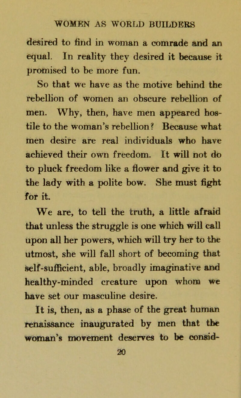 desired to find in woman a comrade and an equal. In reality they desired it because it prtMnised to be more fun. So that we have as the motive behind the rebellion of women an obscure rebellion of men. Why, then, have men appeared hos- tile to the woman’s rebellion? Because what men desire are real individuals who have achieved their own freedom. It will not do to pluck freedom like a flower and give it to the lady with a polite bow. She must fight for it. We are, to tell the truth, a little afraid that unless the struggle is one which will call upon all her powers, which will try her to the utmost, she will fall short of becoming that self-sufficient, able, broadly imaginative and healthy-minded creature upon whom we have set our masculine desire. It is, then, as a phase of the great human renaissance inaugurated by men that tbc w(xnan’s movement deserves to be consid-