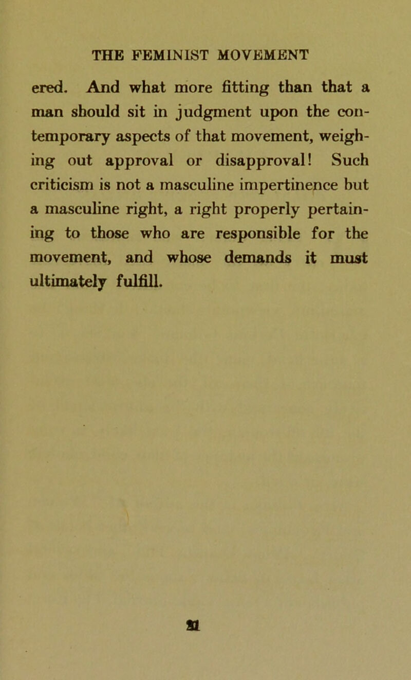 ered- And what more fitting than that a man should sit in judgment upon the con- temporary aspects of that movement, weigh- ing out approval or disapproval! Such criticism is not a masculine impertinence but a masculine right, a right properly pertain- ing to those who are responsible for the movement, and whose demands it must ultimately fulfill.