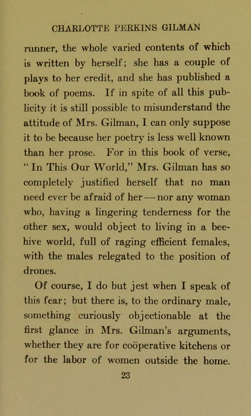 runner, the whole varied contents of which is written by herself; she has a couple of plays to her credit, and she has published a book of poems. If in spite of all this pub- licity it is still possible to misunderstand the attitude of Mrs. Gilman, I can only suppose it to be because her poetry is less well known than her prose. For in this book of verse, “ In This Our World,” Mrs. Gilman has so completely justified herself that no man need ever be afraid of her — nor any woman who, having a lingering tenderness for the other sex, would object to living in a bee- hive world, full of raging efficient females, with the males relegated to the position of drones. Of course, I do but jest when I speak of this fear; but there is, to the ordinary male, something curiously objectionable at the first glance in Mrs. Gilman’s arguments, whether they are for cooperative kitchens or for the labor of women outside the home.