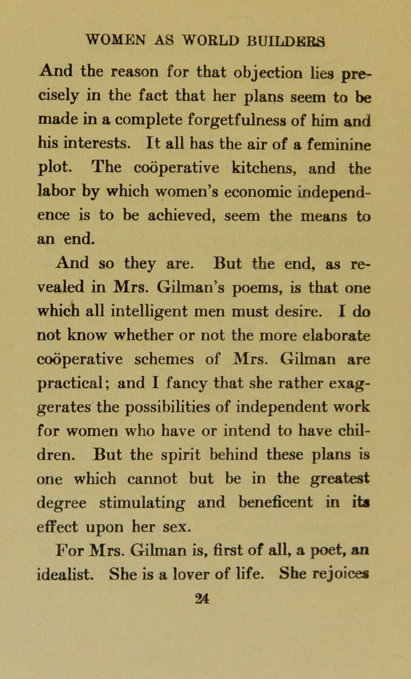 And the reason for that objection lies pre- cisely in the fact that her plans seem to be made in a complete forgetfulness of him and his interests. It all has the air of a feminine plot. The cooperative kitchens, and the labor by which women’s economic independ- ence is to be achieved, seem the means to an end. And so they are. But the end, as re- vealed in Mrs. Gilman’s poems, is that one which all intelligent men must desire. I do not know whether or not the more elaborate cooperative schemes of Mrs. Gilman are practical; and I fancy that she rather exag- gerates the possibilities of independent work for women who have or intend to have chil- dren. But the spirit behind these plans is one which cannot but be in the greatest degree stimulating and beneficent in its effect upon her sex. For Mrs. Gilman is, first of all, a poet, an idealist. She is a lover of life. She rejoices