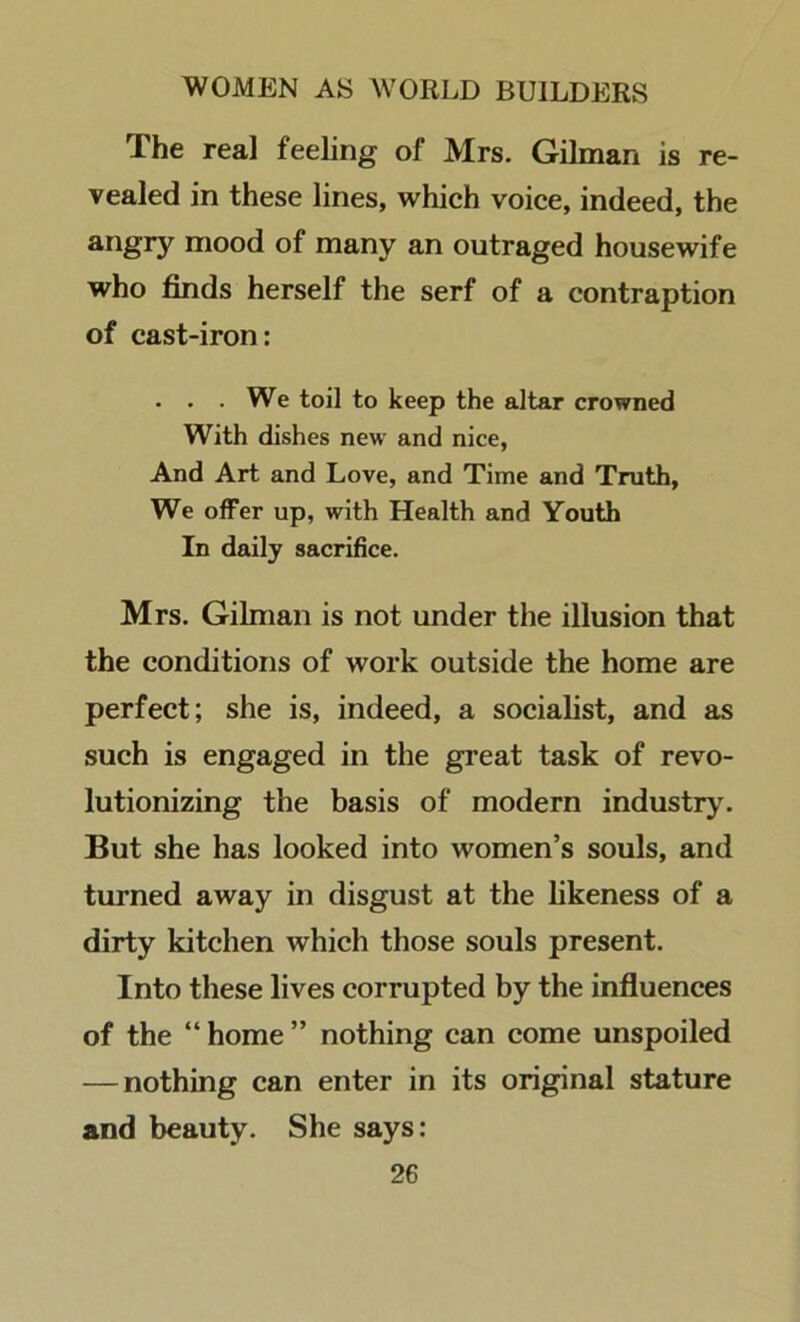 The real feeling of Mrs. Gilman is re- vealed in these lines, which voice, indeed, the mood of many an outraged housewife who finds herself the serf of a contraption of cast-iron: • . • We toil to keep the altar crowned With dishes new and nice. And Art and Love, and Time and Truth, We offer up, with Health and Youth In daily sacrifice. Mrs. Gilman is not under the illusion that the conditions of work outside the home are perfect; she is, indeed, a socialist, and as such is engaged in the great task of revo- lutionizing the basis of modern industry. But she has looked into women’s souls, and turned away in disgust at the likeness of a dirty kitchen which those souls present. Into these lives corrupted by the influences of the “ home ” nothing can come unspoiled — nothing can enter in its original stature and beauty. She says: