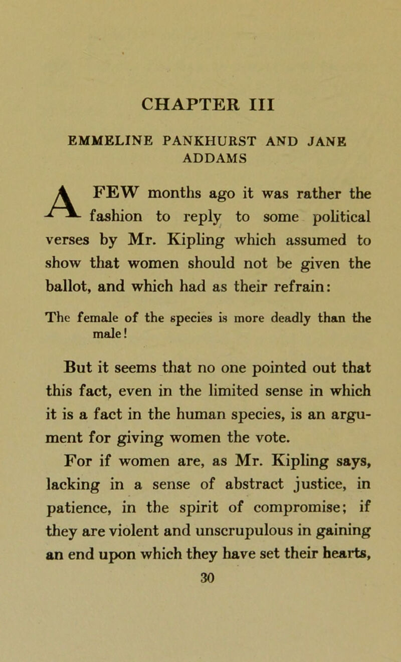 CHAPTER III EMMELINE PANKHURST AND JANE ADDAMS A FEW months ago it was rather the fashion to repljr to some political verses by Mr. Kipling which assumed to show that women should not be given the ballot, and which had as their refrain: The female of the species is more deadly than the male! But it seems that no one pointed out that this fact, even in the limited sense in which it is a fact in the human species, is an argu- ment for giving women the vote. For if women are, as Mr. Kipling says, lacking in a sense of abstract justice, in patience, in the spirit of compromise; if they are violent and unscrupulous in gaining an end upon which they have set their heai*ts,