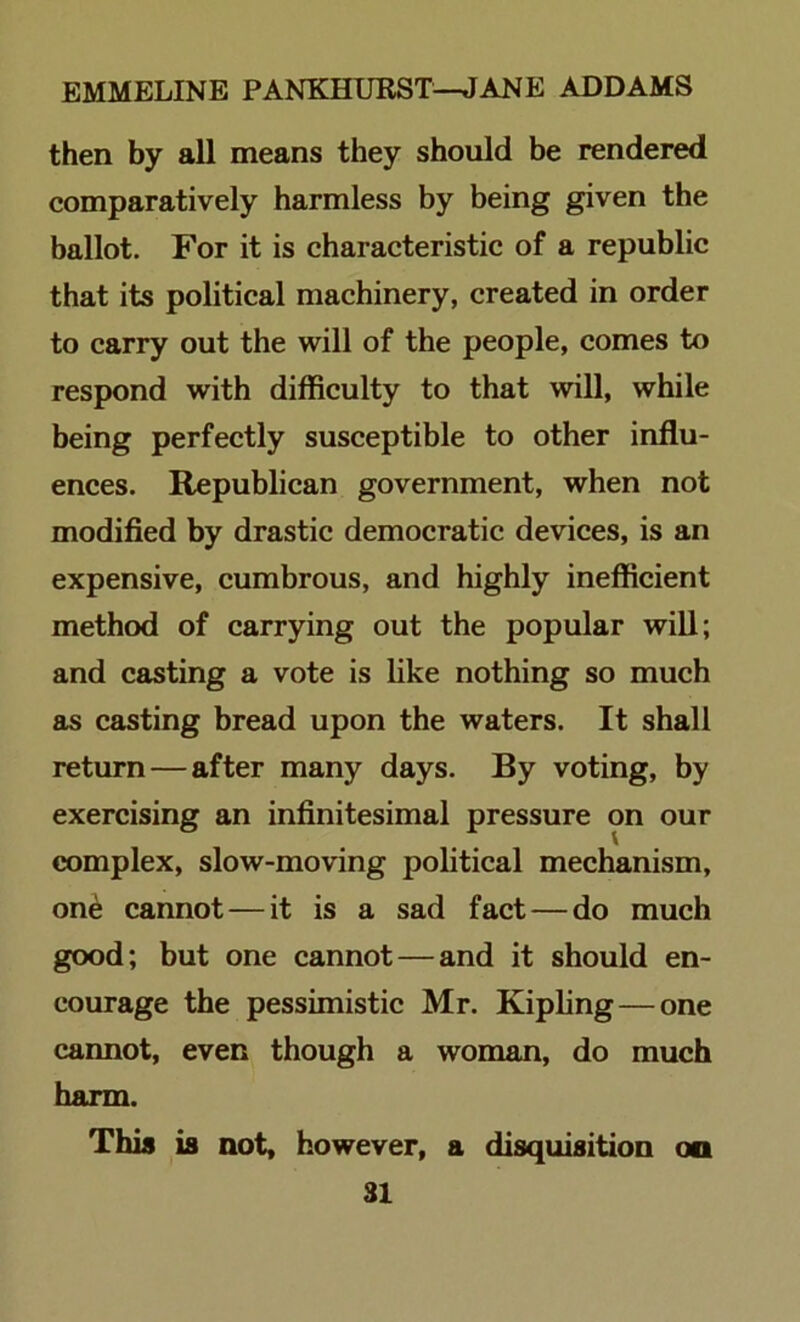 then by all means they should be rendered comparatively harmless by being given the ballot. For it is characteristic of a republic that its political machinery, created in order to carry out the will of the people, comes to respond with difficulty to that will, while being perfectly susceptible to other influ- ences. Republican government, when not modified by drastic democratic devices, is an expensive, cumbrous, and highly inefficient method of carrying out the popular will; and casting a vote is like nothing so much as casting bread upon the waters. It shall return—after many days. By voting, by exercising an infinitesimal pressure on our complex, slow-moving political mechanism, on^ cannot—it is a sad fact—do much good; but one cannot—and it should en- courage the pessimistic Mr. Kipling—one cannot, even though a woman, do much harm. This is notf however, a disquisition oo