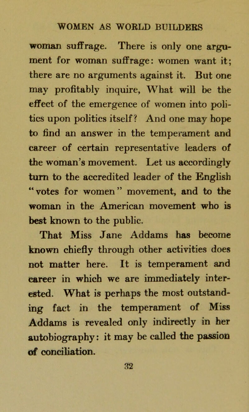 woman suffrage. There is only one argu- ment for woman suffrage: women want it; there are no arguments against it. But one may profitably inquire, What will be the effect of the emergence of women into poli- tics upon politics itself? And one may hope to find an answer in the temperament and career of certain representative leaders of the woman’s movement. Let us accordingly turn to the accredited leader of the English “ votes for women ” movement, and to the woman in the American movement who is best known to the public. That Miss Jane Addams has become known chiefly through other activities does not matter here. It is temperament and career in which we are immediately inter- ested. What is perhaps the most outstand- ing fact in the temperament of Miss Addams is revealed only indirectly in her autobiography: it may be called the passion of conciliation.