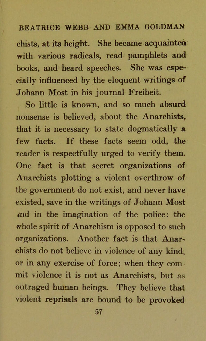chists, at its height. She became acquaintea with various radicals, read pamphlets and books, and heard speeches. She was espe- cially influenced by the eloquent writings of Johann Most in his journal Freiheit. So little is known, and so much absurd nonsense is believed, about the Anarchists, that it is necessary to state dogmatically a few facts. If these facts seem odd, the reader is respectfully urged to verify them. One fact is that secret organizations of Anarchists plotting a violent overthrow of the government do not exist, and never have existed, save in the writings of Johann Most md in the imagination of the police: the whole spirit of Anarchism is opposed to such organizations. Another fact is that Anar- chists do not believe in violence of any kind, or in any exercise of force; when they com- mit violence it is not as Anarchists, but as outraged human beings. They believe that violent reprisals are bound to be provoked
