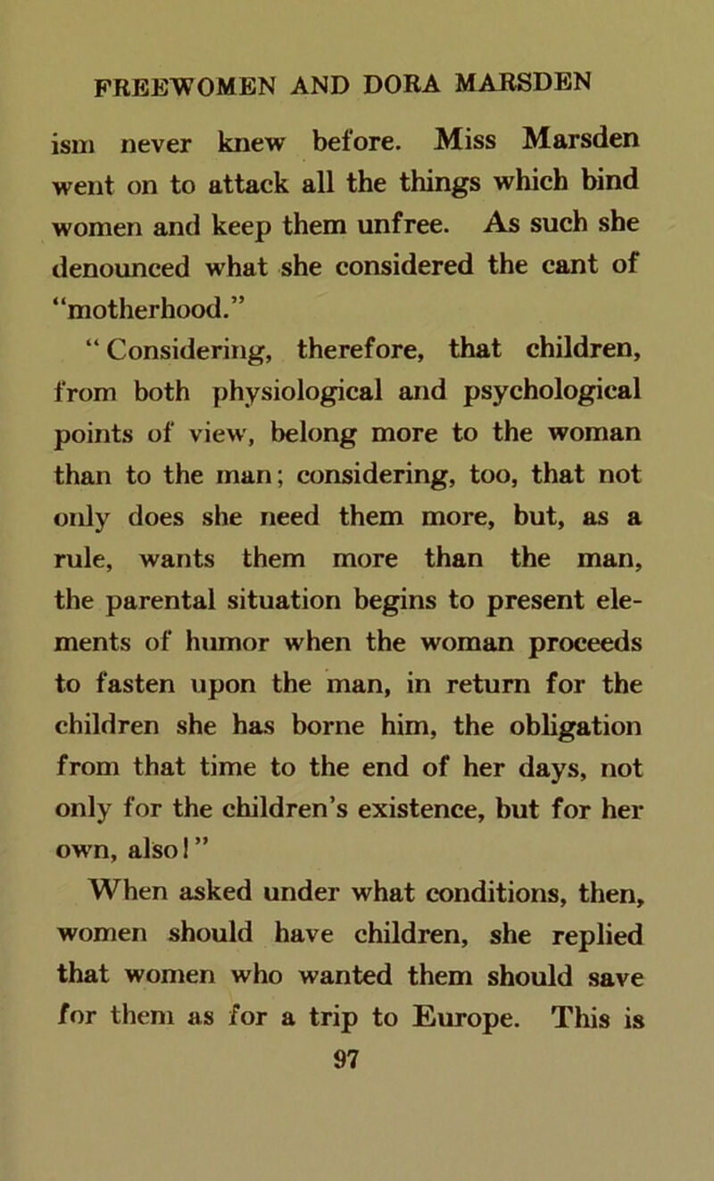 isni never knew before. Miss Marsden went on to attack all the things which bind women and keep them unfree. As such she denounced what she considered the cant of “motherhood.” “ Considering, therefore, that children, from both physiological and psychological points of view, belong more to the woman than to the man; considering, too, that not only does she need them more, but, as a rule, wants them more than the man, the parental situation begins to present ele- ments of humor when the woman proceeds to fasten upon the man, in return for the children she has borne him, the obligation from that time to the end of her days, not only for the children’s existence, but for her own, also! ” When asked under what conditions, then, women should have children, she replied that women who wanted them should save for them as for a trip to Europe. This is