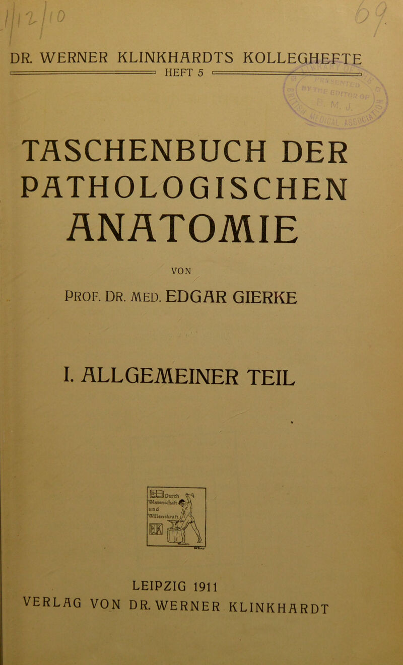 DR. WERNER KLINKHÄRDTS KOLLEGHEFTE i —■= HEFT 5 ■ —- TASCHENBUCH DER PATHOLOGISCHEN ANATOMIE PROF. DR. MED. EDGAR GIERKE I. ALLGEMEINER TEIL LEIPZIG 1911 VERLAG VON DR.WERNER KLINKHARDT