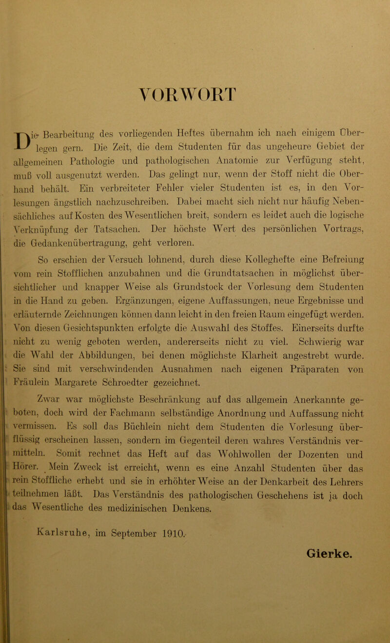 VORWORT Die- Bearbeitung des vorliegenden Heftes übernahm ich nach einigem Über- legen gern. Die Zeit, die dem Studenten für das ungeheure Gebiet der allgemeinen Pathologie und pathologischen Anatomie zur Verfügung steht, muß voll ausgenutzt werden. Das gelingt nur, wenn der Stoff nicht die Ober- hand behält. Ein verbreiteter Fehler vieler Studenten ist es, in den Vor- lesungen ängstlich nachzuschreiben. Dabei macht sich nicht nur häufig Neben- sächliches auf Kosten des Wesentlichen breit, sondern es leidet auch die logische Verknüpfung der Tatsachen. Der höchste Wert des persönlichen Vortrags, die Gedankenübertragung, geht verloren. So erschien der Versuch lohnend, durch diese Kolleghefte eine Befreiung vom rein Stofflichen anzubahnen und die Grundtatsachen in möglichst über- sichtlicher und knapper Weise als Grundstock der Vorlesung dem Studenten in die Hand zu geben. Ergänzungen, eigene Auffassungen, neue Ergebnisse und erläuternde Zeichnungen können dann leicht in den freien Raum eingefügt werden. Von diesen Gesichtspunkten erfolgte die Auswahl des Stoffes. Einerseits durfte nicht zu wenig geboten werden, andererseits nicht zu viel. Schwierig war die Wahl der Abbildungen, bei denen möglichste Klarheit angestrebt wurde. Sie sind mit verschwindenden Ausnahmen nach eigenen Präparaten von Fräulein Margarete Schroedter gezeichnet. Zwar war möglichste Beschränkung auf das allgemein Anerkannte ge- boten, doch wird der Fachmann selbständige Anordnung und Auffassung nicht vermissen. Es soll das Büchlein nicht dem Studenten die Vorlesung über- flüssig erscheinen lassen, sondern im Gegenteil deren wahres Verständnis ver- mitteln. Somit rechnet das Heft auf das Wohlwollen der Dozenten und Hörer. _ Mein Zweck ist erreicht, wenn es eine Anzahl Studenten über das rein Stoffliche erhebt und sie in erhöhterWeise an der Denkarbeit des Lehrers teilnehmen läßt. Das Verständnis des pathologischen Geschehens ist ja doch das Wesentliche des medizinischen Denkens. Karlsruhe, im September 1910.- Gierke.