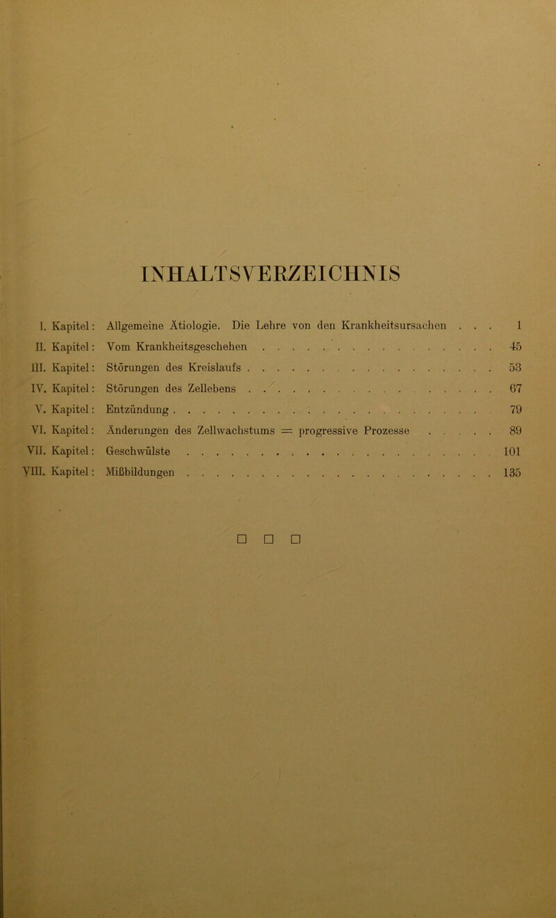 INHALTSVERZEICHNIS I. Kapitel: Allgemeine Ätiologie. Die Lehre von den Krankheitsursachen ... 1 II. Kapitel: Vom Krankheitsgeschehen 45 III. Kapitel: Störungen des Kreislaufs 53 IV. Kapitel: Störungen des Zellebens 67 V. Kapitel: Entzündung 79 VI. Kapitel: Änderungen des Zellwachstums = progressive Prozesse 89 VII. Kapitel: Geschwülste 101 VIII. Kapitel: Mißbildungen 135 □ □ □