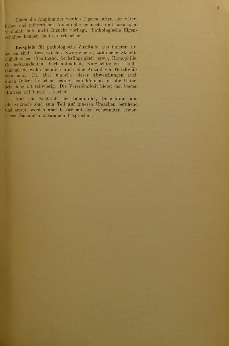 Durch die Ampliimixis werden Eigenschaften der väter- lichen und mütterlichen Ahnenreihe gemischt und sozusagen verdünnt, falls nicht Inzucht vorliegt. Pathologische Eigen- schaften können dadurch erlöschen. Beispiele für pathologische Zustände aus inneren Ur- sachen sind: Riesenwuchs, Zwergwuchs, zahlreiche Skelett- mißbildungen (Spalthand, Sechsfingrigkeit usw.), Hämophilie, Geisteskrankheiten, Farbenblindheit, Kurzsichtigkeit, Taub- stummheit, wahrscheinlich auch eine Anzahl von Geschwül- sten usw. Da aber manche dieser Abweichungen auch durch äußere Ursachen bedingt sein können, ist die Unter- scheidung oft schwierig. Die Vererbbarkeit bietet den besten Hinweis auf innere Ursachen. Auch die Zustände der Immunität, Disposition und Idiosvnkrasie sind zum Teil auf inneren Ursachen beruhend */ und ererbt, werden aber besser mit den verwandten erwor- benen Zuständen zusammen besprochen.