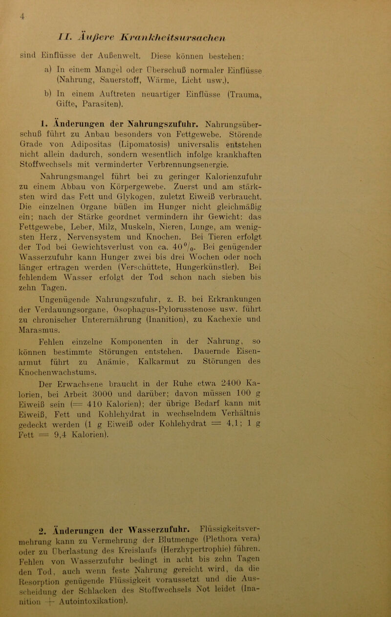 • • LI. A ußeve Krankheitsursachen sind Einflüsse der Außenwelt. Diese können bestehen: a) In einem Mangel oder Überschuß normaler Einflüsse (Nahrung, Sauerstoff, Wärme, Licht usw.). b) In einem Auftreten neuartiger Einflüsse (Trauma, Gifte, Parasiten). 1. Änderungen der Nalirungszufuhr. Nahrungsüber- schuß führt zu Anbau besonders von Fettgewebe. Störende Grade von Adipositas (Lipomatosis) universalis entstehen nicht allein dadurch, sondern wesentlich infolge krankhaften Stoffwechsels mit verminderter Yerbrennungsenergie. Nahrungsmangel führt bei zu geringer Kalorienzufuhr zu einem Abbau von Körpergewebe. Zuerst und am stärk- sten wird das Fett und Glykogen, zuletzt Eiweiß verbraucht. Die einzelnen Organe büßen im Hunger nicht gleichmäßig ein; nach der Stärke geordnet vermindern ihr Gewicht: das Fettgewebe, Leber, Milz, Muskeln, Nieren, Lunge, am wenig- sten Herz, Nervensystem und Knochen. Bei Tieren erfolgt der Tod bei Gewichtsverlust von ca. 40°/0. Bei genügender Wasserzufuhr kann Hunger zwei bis drei Wochen oder noch länger ertragen werden (Verschüttete, Hungerkünstler). Bei fehlendem Wasser erfolgt der Tod schon nach sieben bis zehn Tagen. Ungenügende Nalirungszufuhr, z. B. bei Erkrankungen der Verdauungsorgane, Ösophagus-Pylorusstenose usw. führt zu chronischer Unterernährung (Inanition), zu Kachexie und Marasmus. Fehlen einzelne Komponenten in der Nahrung, so können bestimmte Störungen entstehen. Dauernde Eisen- armut führt zu Anämie, Kalkarmut zu Störungen des Knochenwachstums. Der Erwachsene braucht in der Ruhe etwa 2400 Ka- lorien, bei Arbeit 3000 und darüber; davon müssen 100 g Eiweiß sein (=410 Kalorien); der übrige Bedarf kann mit Eiweiß, Fett und Kohlehydrat in wechselndem Verhältnis gedeckt werden (1 g Eiweiß oder Kohlehydrat = 4,1; 1 g Fett = 9,4 Kalorien). 2. Änderungen der Wasserzufuhr. Flüssigkeitsver- mehrung kann zu Vermehrung der Blutmenge (Plethora vera) oder zu Überlastung des Kreislaufs (Herzhypertrophie) führen. Fehlen von Wasserzufuhr bedingt in acht bis zehn 1 agen den Tod, auch wenn feste Nahrung gereicht wird, da die Resorption genügende Flüssigkeit voraussetzt und die Aus- scheidung der Schlacken des Stoffwechsels Not leidet (Ina nition ~j- Autointoxikation).