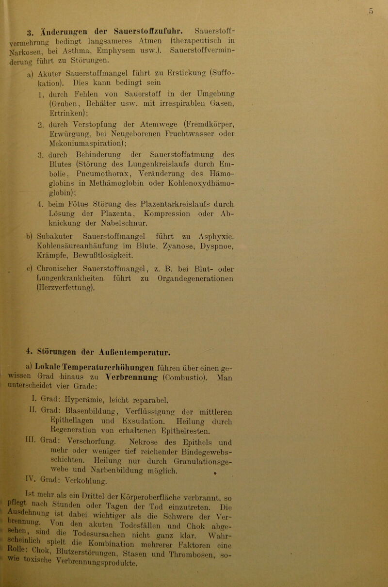 vermehrung bedingt langsameres Atmen (therapeutisch in Narkosen, bei Asthma, Emphysem usw.). Sauerstoffvermin- derung führt zu Störungen. a) Akuter Sauerstoffmangel führt zu Erstickung (Suffo- kation). Dies kann bedingt sein 1. durch Fehlen von Sauerstoff in der Umgebung (Gruben, Behälter usw. mit irrespirablen Gasen, Ertrinken); 2. durch Verstopfung der Atemwege (Fremdkörper, Erwürgung, bei Neugeborenen Fruchtwasser oder Mekoniumaspiration); 3. durch Behinderung der Sauerstoffatmung des Blutes (Störung des Lungenkreislaufs durch Em- bolie, Pneumothorax, Veränderung des Hämo- globins in Methämoglobin oder Kohlenoxydhämo- globin) ; 4. beim Fötus Störung des Plazentarkreislaufs durch Lösung der Plazenta, Kompression oder Ab- knickung der Nabelschnur. b) Subakuter Sauerstoffmangel führt zu Asphyxie. Kohlensäureanhäufung im Blute, Zyanose, Dyspnoe, Krämpfe, Bewußtlosigkeit. c) Chronischer Sauerstoffmangel, z. B. bei Blut- oder Lungenkrankheiten führt zu Organdegenerationen (Herzverfettung). 4. Störungen der Außentemperatur. a) Lokale Temperaturerhöhungen führen über einen ge- wissen Grad hinaus zu Verbrennung (Combustio). Man unterscheidet vier Grade: I. Grad: Hyperämie, leicht reparabel. II. Grad: Blasenbildung, Verflüssigung der mittleren Epithellagen und Exsudation. Heilung durch Regeneration von erhaltenen Epithelresten. III. Grad: Verschorfung. Nekrose des Epithels und mehr oder weniger tief reichender Bindegewebs- schichten. Heilung nur durch Granulationsge- webe und Narbenbildung möglich. , IV Grad: Verkohlung. Ist mein als ein Drittel der Körperoberfläche verbrannt, so P egt nach Stunden oder Tagen der Tod einzutreten. Die us e nnng ist dabei wichtiger als die Schwere der Ver- Von den akuten Todesfällen und Chok abge- eien sind die Todesursachen nicht ganz klar. Wahr- Roll'H p»1 Kombination mehrerer Faktoren eine wi 7 •10, ’ Klutzerstörungen, Stasen und Thrombosen, wie toxische Verbrennungsprodukte. so-