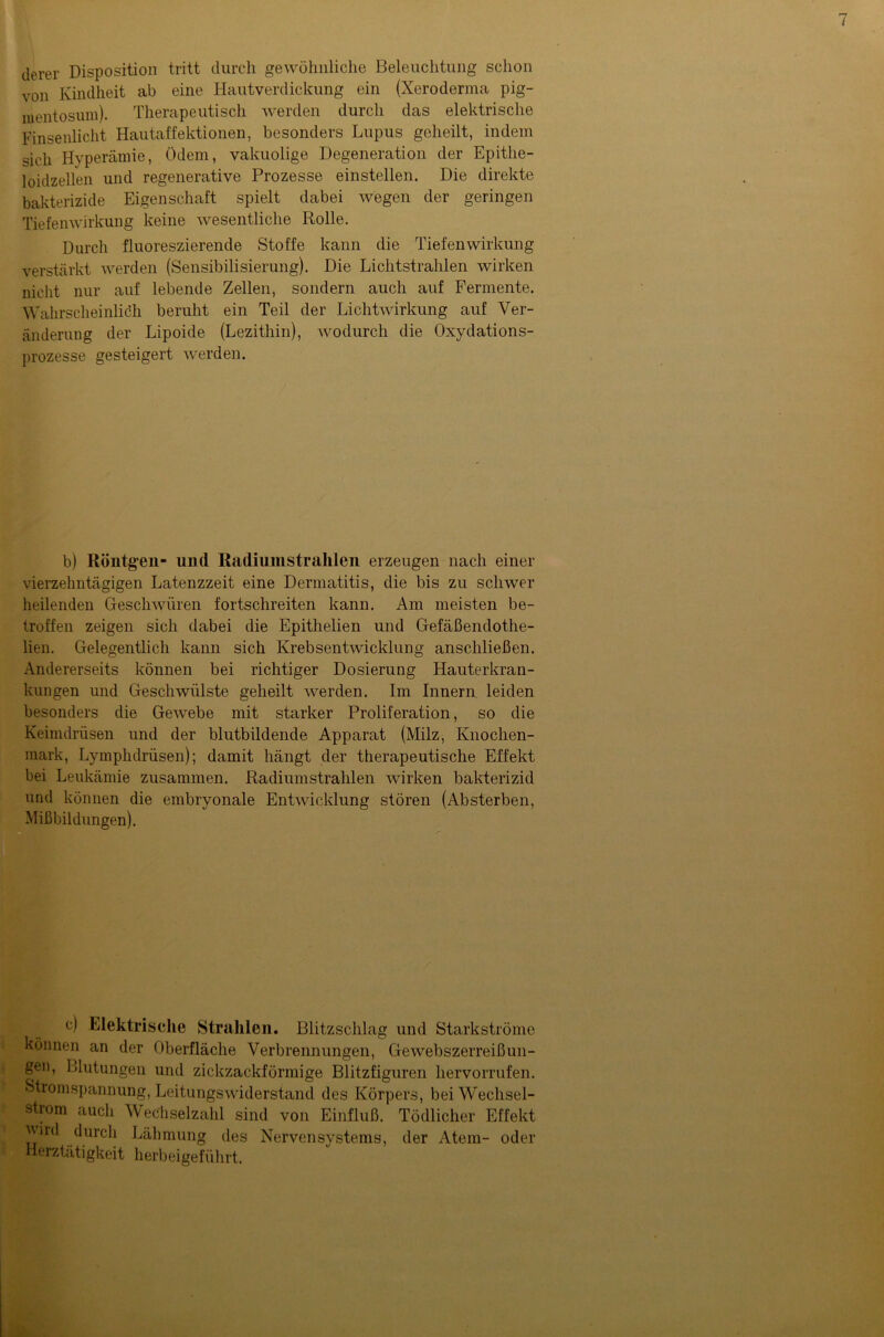 derer Disposition tritt durch gewöhnliche Beleuchtung schon von Kindheit ab eine Hautverdickung ein (Xeroderma pig- mentosum). Therapeutisch werden durch das elektrische Finsenlicht Hautaffektionen, besonders Lupus geheilt, indem sich Hvperämie, ödem, vakuolige Degeneration der Epithe- loidzellen und regenerative Prozesse einstellen. Die direkte bakterizide Eigenschaft spielt dabei wegen der geringen Tiefenwirkung keine wesentliche Rolle. Durch fluoreszierende Stoffe kann die Tiefenwirkung verstärkt werden (Sensibilisierung). Die Lichtstrahlen wirken nicht nur auf lebende Zellen, sondern auch auf Fermente. Wahrscheinlich beruht ein Teil der Lichtwirkung auf Ver- änderung der Lipoide (Lezithin), wodurch die Oxydations- prozesse gesteigert werden. b) Röntgen- und Radiuinstralilen erzeugen nach einer vierzehntägigen Latenzzeit eine Dermatitis, die bis zu schwer heilenden Geschwüren fortschreiten kann. Am meisten be- troffen zeigen sich dabei die Epithelien und Gefäßendothe- lien. Gelegentlich kann sich Krebsentwicklung anschließen. Andererseits können bei richtiger Dosierung Hauterkran- kungen und Geschwülste geheilt werden. Im Innern leiden besonders die Gewebe mit starker Proliferation, so die Keimdrüsen und der blutbildende Apparat (Milz, Knochen- mark, Lymphdrüsen); damit hängt der therapeutische Effekt bei Leukämie zusammen. Radiumstrahlen wirken bakterizid und können die embryonale Entwicklung stören (Absterben, Mißbildungen). c) Elektrische Strahlen. Blitzschlag und Starkströme können an der Oberfläche Verbrennungen, Gewebszerreißun- gen, Blutungen und zickzackförmige Blitzfiguren hervorrufen. Stromspannung, Leitungswiderstand des Körpers, bei Wechsel- strom auch Wechselzahl sind von Einfluß. Tödlicher Effekt jvird durch Lähmung des Nervensystems, der Atem- oder Herztätigkeit herbeigeführt.