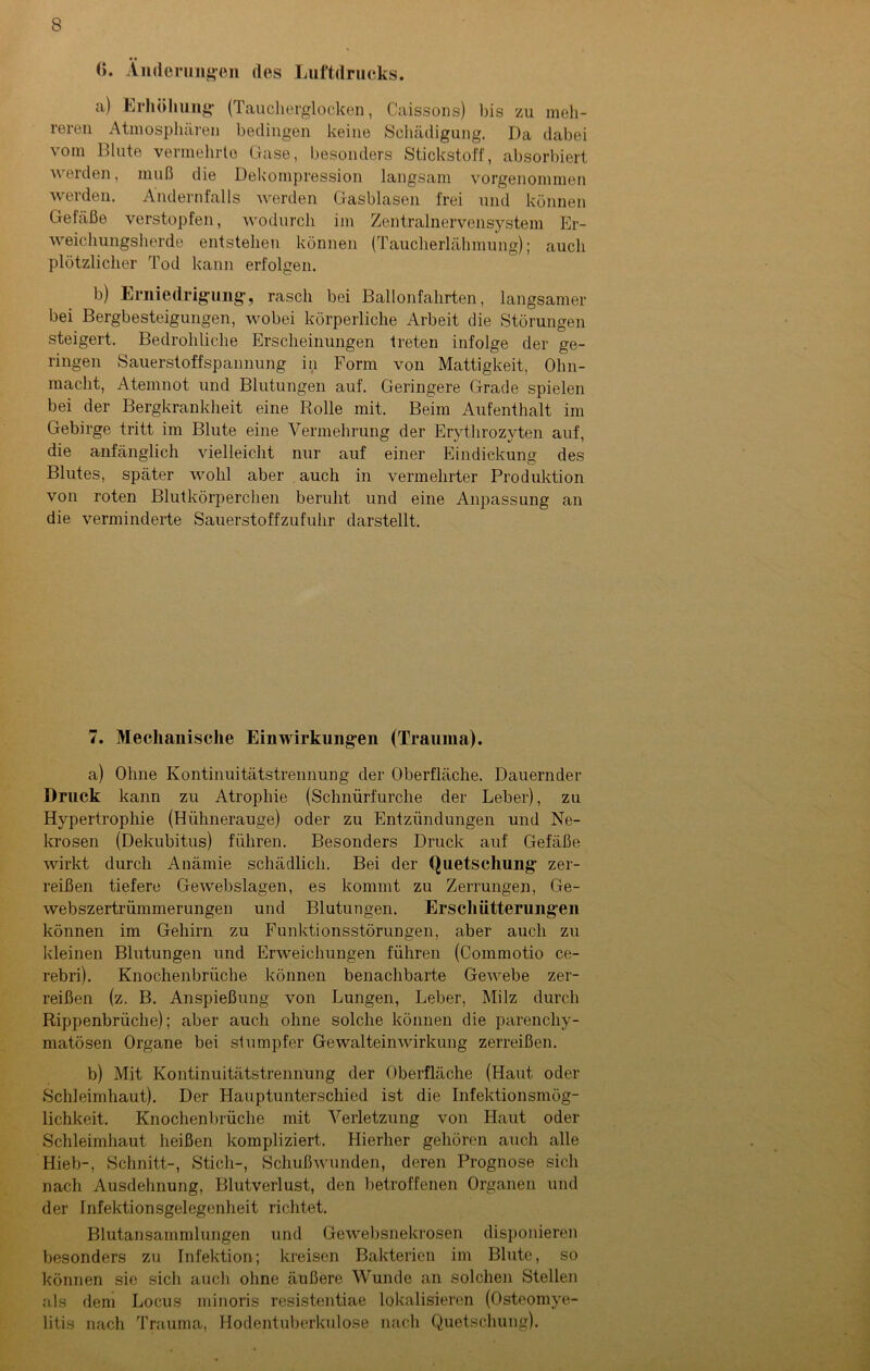 (». Änderungen des Luftdrucks. a) Erhöhung (Taucherglocken, Caissons) bis zu meh- reren Atmosphären bedingen keine Schädigung. Da dabei vom Blute vermehrte Gase, besonders Stickstoff, absorbiert werden, muß die Dekompression langsam vorgenommen werden. Andernfalls werden Gasblasen frei und können Gefäße verstopfen, wodurch im Zentralnervensystem Er- weichungsherde entstehen können (Taucherlähmung); auch plötzlicher Tod kann erfolgen. b) Erniedrigung, rasch bei Ballonfahrten, langsamer bei Bergbesteigungen, wobei körperliche Arbeit die Störungen steigert. Bedrohliche Erscheinungen treten infolge der ge- ringen Sauerstoffspannung in Form von Mattigkeit, Ohn- macht, Atemnot und Blutungen auf. Geringere Grade spielen bei der Bergkrankheit eine Rolle mit. Beim Aufenthalt im Gebirge tritt im Blute eine Vermehrung der Erythrozyten auf, die anfänglich vielleicht nur auf einer Eindickung des Blutes, später wohl aber auch in vermehrter Produktion von roten Blutkörperchen beruht und eine Anpassung an die verminderte Sauerstoffzufuhr darstellt. 7. Mechanische Einwirkungen (Trauma). a) Ohne Kontinuitätstrennung der Oberfläche. Dauernder Druck kann zu Atrophie (Schnürfurche der Leber), zu Hypertrophie (Hühnerauge) oder zu Entzündungen und Ne- krosen (Dekubitus) führen. Besonders Druck auf Gefäße wirkt durch Anämie schädlich. Bei der Quetschung zer- reißen tiefere Ge webslagen, es kommt zu Zerrungen, Ge- webszertrümmerungen und Blutungen. Erschütterungen können im Gehirn zu Funktionsstörungen, aber auch zu kleinen Blutungen und Erweichungen führen (Commotio ce- rebri). Knochenbrüche können benachbarte Gewebe zer- reißen (z. B. Anspießung von Lungen, Leber, Milz durch Rippenbrüche); aber auch ohne solche können die parenchy- matösen Organe bei stumpfer Gewalteinwirkung zerreißen. b) Mit Kontinuitätstrennung der Oberfläche (Haut oder Schleimhaut). Der Hauptunterschied ist die Infektionsmög- lichkeit. Knochenbrüche mit Verletzung von Haut oder Schleimhaut heißen kompliziert. Hierher gehören auch alle Hieb-, Schnitt-, Stich-, Schußwunden, deren Prognose sich nach Ausdehnung, Blutverlust, den betroffenen Organen und der Infektionsgelegenheit richtet. Blutansammlungen und Gewebsnekrosen disponieren besonders zu Infektion; kreisen Bakterien im Blute, so können sie sich auch ohne äußere Wunde an solchen Stellen als dem Locus minoris resistentiae lokalisieren (Osteomye- litis nach Trauma, Hodentuberkulose nach Quetschung).